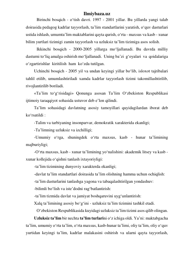 Ilmiybaza.uz 
Birinchi bosqich - o‘tish davri. 1997 - 2001 yillar. Bu yillarda yangi talab 
doirasida pedagog kadrlar tayyorlash, ta’lim standartlarini yaratish, o‘quv dasturlari 
ustida ishlash, umumta’lim maktablarini qayta qurish, o‘rta - maxsus va kasb - xunar 
bilim yurtlari tizimigi zamin tayyorlash va uzluksiz ta’lim tizimiga asos solish. 
Ikkinchi bosqich - 2000-2005 yillarga mo‘ljallanadi. Bu davrda milliy 
dasturni to‘liq amalga oshirish mo‘ljallanadi.  Uning ba’zi  g‘oyalari  va  qoidalariga  
o‘zgartirishlar  kiritilish  ham  ko‘zda tutilgan. 
Uchinchi bosqich - 2005 yil va undan keyingi yillar bo‘lib, isloxot tajribalari 
tahlil etilib, umumlashtiriladi xamda kadrlar tayyorlash tizimi takomillashtirilib, 
rivojlantirilib boriladi. 
«Ta’lim to‘g‘risidagi» Qonunga asosan Ta’lim O‘zbekiston Respublikasi 
ijtimoiy taraqqiyot sohasida ustuvor deb e’lon qilindi. 
Ta’lim sohasidagi davlatning asosiy tamoyillari quyidagilardan iborat deb 
ko‘rsatildi : 
-Talim va tarbiyaning insonparvar, demokratik xarakterida ekanligi; 
-Ta’limning uzluksiz va izchilligi; 
-Umumiy  o‘rga,  shuningdek  o‘rta  maxsus,  kasb  -  hunar  ta’limining 
majburiyligi; 
-O‘rta maxsus, kasb - xunar ta’limining yo‘nalishini: akademik litsey va kasb - 
xunar kollejida o‘qishni tanlash ixtayoriyligi: 
-ta’lim tizimining dunyoviy xarakterda ekanligi; 
-davlat ta’lim standartlari doirasida ta’lim olishning hamma uchun ochiqlish: 
-ta’lim dasturlarini tanlashga yagona va tabaqalashtirilgan yondashuv: 
-bilimli bo‘lish va iste’dodni rag‘batlantirish: 
-ta’lim tizmida davlat va jamiyat boshqaruvini uyg‘unlantirish: 
Xalq ta’limining asosiy bo‘g‘ini - uzluksiz ta’lim tizimini tashkil etadi. 
O‘zbekiston Respublikasida kuyidagi uzluksiz ta’lim tizimi asos qilib olingan. 
Uzluksiz ta’lim bir nechta ta’lim turlarini o‘z ichiga oldi. Ya’ni: maktabgacha 
ta’lim, umumiy o‘rta ta’lim, o‘rta maxsus, kasb-hunar ta’limi, oliy ta’lim, oliy o‘quv 
yurtidan keyingi ta’lim, kadrlar malakasini oshirish va ularni qayta tayyorlash, 
