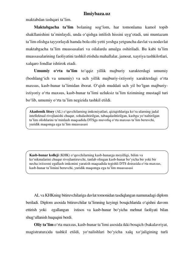 Ilmiybaza.uz 
maktabdan tashqari ta’lim. 
Maktabgacha ta’lim bolaning sog‘lom, har tomonlama kamol topib 
shakllanishini ta’minlaydi, unda o‘qishga intilish hissini uyg‘otadi, uni muntazam 
ta’lim olishga tayyorlaydi hamda bola olti-yetti yoshga yetguncha davlat va nodavlat 
maktabgacha ta’lim muassasalari va oilalarda amalga oshiriladi. Bu kabi ta’lim 
muassasalarining faoliyatini tashkil etishda mahallalar, jamoat, xayriya tashkilotlari, 
xalqaro fondlar ishtirok etadi. 
Umumiy o‘rta ta’lim to‘qqiz yillik majburiy xarakterdagi umumiy 
(boshlang‘ich va umumiy) va uch yillik majburiy-ixtiyoriy xarakterdagi o‘rta 
maxsus, kasb-hunar ta’limidan iborat. O‘qish muddati uch yil bo‘lgan majburiy-
ixtiyoriy o‘rta maxsus, kasb-hunar ta’limi uzluksiz ta’lim tizimining mustaqil turi 
bo‘lib, umumiy o‘rta ta’lim negizida tashkil etildi.  
 
 
 
 
 
 
 
 
 
 
 
 
AL va KHKning bitiruvchilariga davlat tomonidan tasdiqlangan namunadagi diplom 
beriladi. Diplom asosida bitiruvchilar ta’limning keyingi bosqichlarida o‘qishni davom 
ettirish yoki  egallangan  ixtisos va kasb-hunar bo‘yicha mehnat faoliyati bilan 
shug‘ullanish huquqini berdi.  
Oliy ta’lim o‘rta maxsus, kasb-hunar ta’limi asosida ikki bosqich (bakalavriyat, 
magistratura)da tashkil etildi, yo‘nalishlari bo‘yicha xalq xo‘jaligining turli 
Akademik litsey (AL) o‘quvchilarning imkoniyatlari, qiziqishlariga ko‘ra ularning jadal 
intellektual rivojlanishi chuqur, sohalashtirilgan, tabaqalashtirilgan, kasbga yo‘naltirilgan 
ta’lim olishlarini ta’minlash maqsadida DTSga muvofiq o‘rta maxsus ta’lim beruvchi, 
yuridik maqomga ega ta’lim muassasasi 
Kasb-hunar kolleji (KHK) o‘quvchilarning kasb-hunarga moyilligi, bilim va 
ko‘nikmalarini chuqur rivojlantiruvchi, tanlab olingan kasb-hunar bo‘yicha bir yoki bir 
necha ixtisosni egallash imkonini yaratish maqsadida tegishli DTS doirasida o‘rta maxsus, 
kasb-hunar ta’limini beruvchi, yuridik maqomga ega ta’lim muassasasi 
