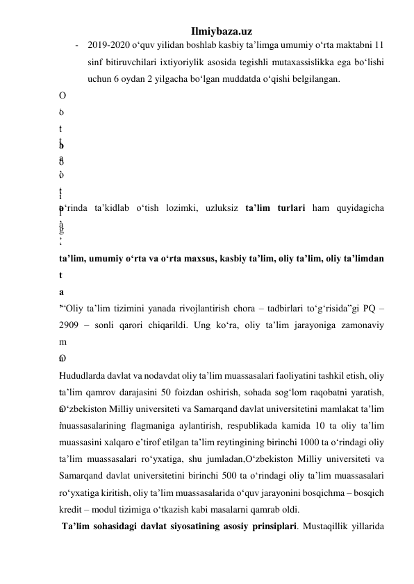 Ilmiybaza.uz 
- 2019-2020 o‘quv yilidan boshlab kasbiy ta’limga umumiy o‘rta maktabni 11 
sinf bitiruvchilari ixtiyoriylik asosida tegishli mutaxassislikka ega bo‘lishi 
uchun 6 oydan 2 yilgacha bo‘lgan muddatda o‘qishi belgilangan. 
O
‘
t
a
’
 
o
‘
b
o
‘
i
l
g
‘
  
t
a
’
 
  
o
‘
t
a
’
  
t
a
’
 
o‘rinda ta’kidlab o‘tish lozimki, uzluksiz ta’lim turlari ham quyidagicha 
 
ta’lim, umumiy o‘rta va o‘rta maxsus, kasbiy ta’lim, oliy ta’lim, oliy ta’limdan 
t
a
’
 
 “Oliy ta’lim tizimini yanada rivojlantirish chora – tadbirlari to‘g‘risida”gi PQ – 
2909 – sonli qarori chiqarildi. Ung ko‘ra, oliy ta’lim jarayoniga zamonaviy 
m
a
’
 
O
‘
t
a
’
 
Hududlarda davlat va nodavdat oliy ta’lim muassasalari faoliyatini tashkil etish, oliy 
ta’lim qamrov darajasini 50 foizdan oshirish, sohada sog‘lom raqobatni yaratish, 
O‘zbekiston Milliy universiteti va Samarqand davlat universitetini mamlakat ta’lim 
muassasalarining flagmaniga aylantirish, respublikada kamida 10 ta oliy ta’lim 
muassasini xalqaro e’tirof etilgan ta’lim reytingining birinchi 1000 ta o‘rindagi oliy 
ta’lim muassasalari ro‘yxatiga, shu jumladan,O‘zbekiston Milliy universiteti va 
Samarqand davlat universitetini birinchi 500 ta o‘rindagi oliy ta’lim muassasalari 
ro‘yxatiga kiritish, oliy ta’lim muassasalarida o‘quv jarayonini bosqichma – bosqich 
kredit – modul tizimiga o‘tkazish kabi masalarni qamrab oldi. 
 Ta’lim sohasidagi davlat siyosatining asosiy prinsiplari. Mustaqillik yillarida 
