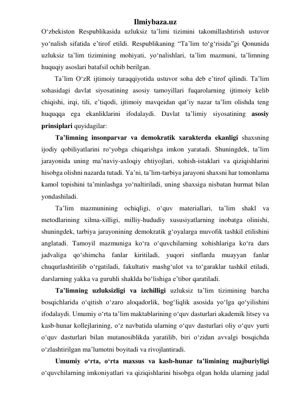 Ilmiybaza.uz 
O‘zbekiston Respublikasida uzluksiz ta’limi tizimini takomillashtirish ustuvor 
yo‘nalish sifatida e’tirof etildi. Respublikaning “Ta’lim to‘g‘risida”gi Qonunida 
uzluksiz ta’lim tizimining mohiyati, yo‘nalishlari, ta’lim mazmuni, ta’limning 
huquqiy asoslari batafsil ochib berilgan.  
Ta’lim O‘zR ijtimoiy taraqqiyotida ustuvor soha deb e’tirof qilindi. Ta’lim 
sohasidagi davlat siyosatining asosiy tamoyillari fuqarolarning ijtimoiy kelib 
chiqishi, irqi, tili, e’tiqodi, ijtimoiy mavqeidan qat’iy nazar ta’lim olishda teng 
huquqqa ega ekanliklarini ifodalaydi. Davlat ta’limiy siyosatining asosiy 
prinsiplari quyidagilar: 
Ta’limning insonparvar va demokratik xarakterda ekanligi shaxsning 
ijodiy qobiliyatlarini ro‘yobga chiqarishga imkon yaratadi. Shuningdek, ta’lim 
jarayonida uning ma’naviy-axloqiy ehtiyojlari, xohish-istaklari va qiziqishlarini 
hisobga olishni nazarda tutadi. Ya’ni, ta’lim-tarbiya jarayoni shaxsni har tomonlama 
kamol topishini ta’minlashga yo‘naltiriladi, uning shaxsiga nisbatan hurmat bilan 
yondashiladi. 
Ta’lim mazmunining ochiqligi, o‘quv materiallari, ta’lim shakl va 
metodlarining xilma-xilligi, milliy-hududiy xususiyatlarning inobatga olinishi, 
shuningdek, tarbiya jarayonining demokratik g‘oyalarga muvofik tashkil etilishini 
anglatadi. Tamoyil mazmuniga ko‘ra o‘quvchilarning xohishlariga ko‘ra dars 
jadvaliga qo‘shimcha fanlar kiritiladi, yuqori sinflarda muayyan fanlar 
chuqurlashtirilib o‘rgatiladi, fakultativ mashg‘ulot va to‘garaklar tashkil etiladi, 
darslarning yakka va guruhli shaklda bo‘lishiga e’tibor qaratiladi. 
Ta’limning uzluksizligi va izchilligi uzluksiz ta’lim tizimining barcha 
bosqichlarida o‘qitish o‘zaro aloqadorlik, bog‘liqlik asosida yo‘lga qo‘yilishini 
ifodalaydi. Umumiy o‘rta ta’lim maktablarining o‘quv dasturlari akademik litsey va 
kasb-hunar kollejlarining, o‘z navbatida ularning o‘quv dasturlari oliy o‘quv yurti 
o‘quv dasturlari bilan mutanosiblikda yaratilib, biri o‘zidan avvalgi bosqichda 
o‘zlashtirilgan ma’lumotni boyitadi va rivojlantiradi. 
Umumiy o‘rta, o‘rta maxsus va kasb-hunar ta’limining majburiyligi 
o‘quvchilarning imkoniyatlari va qiziqishlarini hisobga olgan holda ularning jadal 
