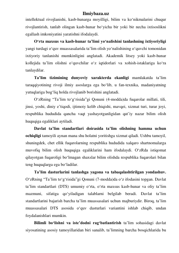 Ilmiybaza.uz 
intellektual rivojlanishi, kasb-hunarga moyilligi, bilim va ko‘nikmalarini chuqur 
rivojlantirish, tanlab olingan kasb-hunar bo‘yicha bir yoki bir necha ixtisoslikni 
egallash imkoniyatini yaratishni ifodalaydi. 
O‘rta maxsus va kasb-hunar ta’limi yo‘nalishini tanlashning ixtiyoriyligi 
yangi turdagi o‘quv muassasalarida ta’lim olish yo‘nalishining o‘quvchi tomonidan 
ixtiyoriy tanlanishi mumkinligini anglatadi. Akademik litsey yoki kasb-hunar 
kollejida ta’lim olishni o‘quvchilar o‘z iqtidorlari va xohish-istaklariga ko‘ra 
tanlaydilar.  
Ta’lim tizimining dunyoviy xarakterda ekanligi mamlakatda ta’lim 
taraqqiyotining rivoji ilmiy asoslarga ega bo‘lib, u fan-texnika, madaniyatning 
yutuqlariga bog‘liq holda rivojlanib borishini anglatadi. 
O‘zRning “Ta’lim to‘g‘risida”gi Qonuni (4-modda)da fuqarolar millati, tili, 
jinsi, yoshi, diniy e’tiqodi, ijtimoiy kelib chiqishi, mavqei, xizmat turi, turar joyi, 
respublika hududida qancha vaqt yashayotganligidan qat’iy nazar bilim olish 
huquqiga egaliklari aytiladi.  
Davlat ta’lim standartlari doirasida ta’lim olishning hamma uchun 
ochiqligi tamoyili aynan mana shu holatni yoritishga xizmat qiladi. Ushbu tamoyil, 
shuningdek, chet ellik fuqarolarning respublika hududida xalqaro shartnomalarga 
muvofiq bilim olish huquqiga egaliklarini ham ifodalaydi. O‘zRda istiqomat 
qilayotgan fuqaroligi bo‘lmagan shaxslar bilim olishda respublika fuqarolari bilan 
teng huquqlarga ega bo‘ladilar. 
Ta’lim dasturlarini tanlashga yagona va tabaqalashtirilgan yondashuv. 
O‘zRning “Ta’lim to‘g‘risida”gi Qonuni (7-modda)da o‘z ifodasini topgan. Davlat 
ta’lim standartlari (DTS) umumiy o‘rta, o‘rta maxsus kasb-hunar va oliy ta’lim 
mazmuni, sifatiga qo‘yiladigan talablarni belgilab beradi. Davlat ta’lim 
standartlarini bajarish barcha ta’lim muassasalari uchun majburiydir. Biroq, ta’lim 
muassasalari DTS asosida o‘quv dasturlari variantini ishlab chiqib, undan 
foydalanishlari mumkin. 
Bilimli bo‘lishni va iste’dodni rag‘batlantirish ta’lim sohasidagi davlat 
siyosatining asosiy tamoyillaridan biri sanalib, ta’limning barcha bosqichlarida bu 
