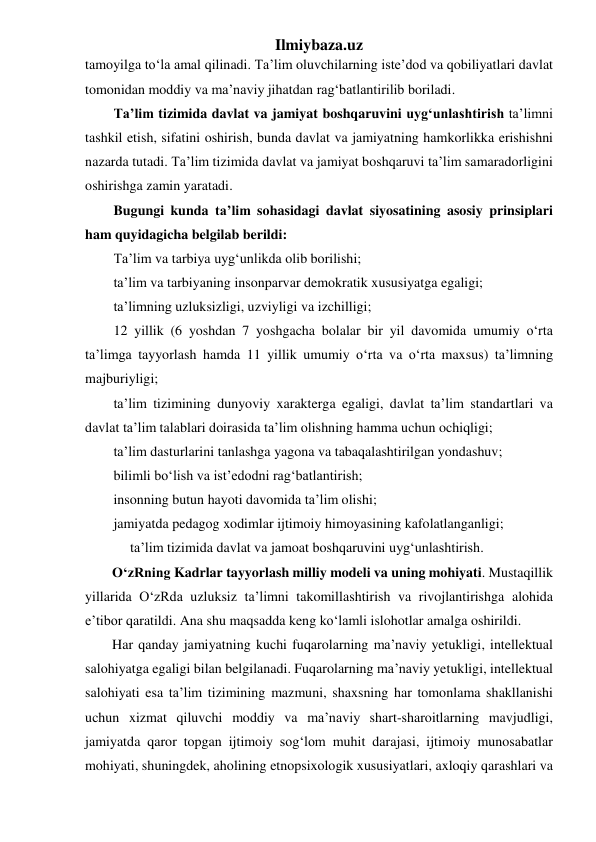 Ilmiybaza.uz 
tamoyilga to‘la amal qilinadi. Ta’lim oluvchilarning iste’dod va qobiliyatlari davlat 
tomonidan moddiy va ma’naviy jihatdan rag‘batlantirilib boriladi.  
Ta’lim tizimida davlat va jamiyat boshqaruvini uyg‘unlashtirish ta’limni 
tashkil etish, sifatini oshirish, bunda davlat va jamiyatning hamkorlikka erishishni 
nazarda tutadi. Ta’lim tizimida davlat va jamiyat boshqaruvi ta’lim samaradorligini 
oshirishga zamin yaratadi. 
Bugungi kunda ta’lim sohasidagi davlat siyosatining asosiy prinsiplari 
ham quyidagicha belgilab berildi: 
Ta’lim va tarbiya uyg‘unlikda olib borilishi; 
ta’lim va tarbiyaning insonparvar demokratik xususiyatga egaligi; 
ta’limning uzluksizligi, uzviyligi va izchilligi; 
12 yillik (6 yoshdan 7 yoshgacha bolalar bir yil davomida umumiy o‘rta 
ta’limga tayyorlash hamda 11 yillik umumiy o‘rta va o‘rta maxsus) ta’limning 
majburiyligi; 
ta’lim tizimining dunyoviy xarakterga egaligi, davlat ta’lim standartlari va 
davlat ta’lim talablari doirasida ta’lim olishning hamma uchun ochiqligi; 
ta’lim dasturlarini tanlashga yagona va tabaqalashtirilgan yondashuv; 
bilimli bo‘lish va ist’edodni rag‘batlantirish; 
insonning butun hayoti davomida ta’lim olishi; 
jamiyatda pedagog xodimlar ijtimoiy himoyasining kafolatlanganligi; 
ta’lim tizimida davlat va jamoat boshqaruvini uyg‘unlashtirish.   
O‘zRning Kadrlar tayyorlash milliy modeli va uning mohiyati. Mustaqillik 
yillarida O‘zRda uzluksiz ta’limni takomillashtirish va rivojlantirishga alohida 
e’tibor qaratildi. Ana shu maqsadda keng ko‘lamli islohotlar amalga oshirildi.  
Har qanday jamiyatning kuchi fuqarolarning ma’naviy yetukligi, intellektual 
salohiyatga egaligi bilan belgilanadi. Fuqarolarning ma’naviy yetukligi, intellektual 
salohiyati esa ta’lim tizimining mazmuni, shaxsning har tomonlama shakllanishi 
uchun xizmat qiluvchi moddiy va ma’naviy shart-sharoitlarning mavjudligi, 
jamiyatda qaror topgan ijtimoiy sog‘lom muhit darajasi, ijtimoiy munosabatlar 
mohiyati, shuningdek, aholining etnopsixologik xususiyatlari, axloqiy qarashlari va 
