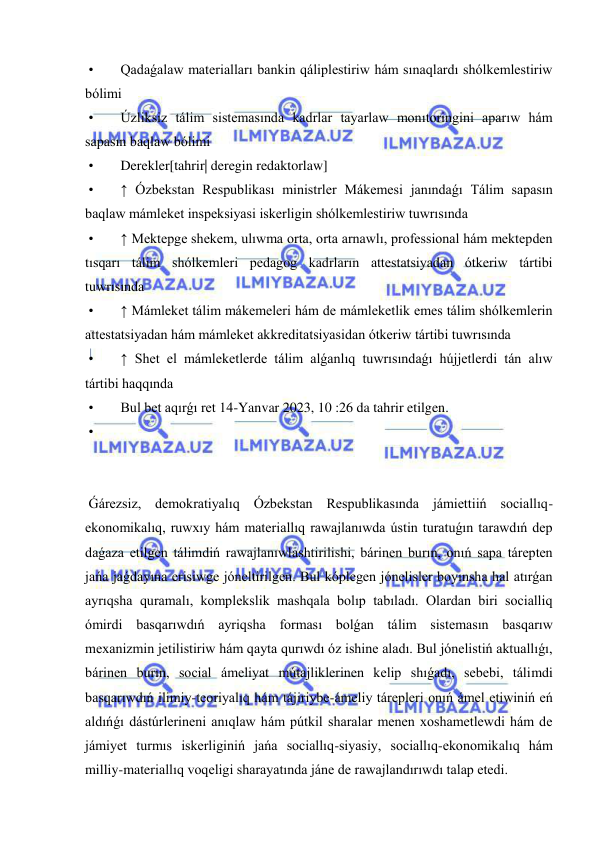  
 
 • 
Qadaǵalaw materialları bankin qáliplestiriw hám sınaqlardı shólkemlestiriw 
bólimi 
 • 
Úzliksiz tálim sistemasında kadrlar tayarlaw monıtoringini aparıw hám 
sapasın baqlaw bólimi 
 • 
Derekler[tahrir| deregin redaktorlaw] 
 • 
↑ Ózbekstan Respublikası ministrler Mákemesi janındaǵı Tálim sapasın 
baqlaw mámleket inspeksiyasi iskerligin shólkemlestiriw tuwrısında  
 • 
↑ Mektepge shekem, ulıwma orta, orta arnawlı, professional hám mektepden 
tısqarı tálim shólkemleri pedagog kadrların attestatsiyadan ótkeriw tártibi 
tuwrısında  
 • 
↑ Mámleket tálim mákemeleri hám de mámleketlik emes tálim shólkemlerin 
attestatsiyadan hám mámleket akkreditatsiyasidan ótkeriw tártibi tuwrısında  
 • 
↑ Shet el mámleketlerde tálim alǵanlıq tuwrısındaǵı hújjetlerdi tán alıw 
tártibi haqqında  
 • 
Bul bet aqırǵı ret 14-Yanvar 2023, 10 :26 da tahrir etilgen. 
 • 
 
 
 
 Ǵárezsiz, demokratiyalıq Ózbekstan Respublikasında jámiettiiń sociallıq-
ekonomikalıq, ruwxıy hám materiallıq rawajlanıwda ústin turatuǵın tarawdıń dep 
daǵaza etilgen tálimdiń rawajlanıwlashtirilishi, bárinen burın, onıń sapa tárepten 
jańa jaǵdayına erisiwge jóneltirilgen. Bul kóplegen jónelisler boyınsha hal atırǵan 
ayrıqsha quramalı, komplekslik mashqala bolıp tabıladı. Olardan biri socialliq 
ómirdi basqarıwdıń ayriqsha forması bolǵan tálim sistemasın basqarıw 
mexanizmin jetilistiriw hám qayta qurıwdı óz ishine aladı. Bul jónelistiń aktuallıǵı, 
bárinen burın, social ámeliyat mútajliklerinen kelip shıǵadı, sebebi, tálimdi 
basqarıwdıń ilimiy-teoriyalıq hám tájiriybe-ámeliy tárepleri onıń ámel etiwiniń eń 
aldıńǵı dástúrlerineni anıqlaw hám pútkil sharalar menen xoshametlewdi hám de 
jámiyet turmıs iskerliginiń jańa sociallıq-siyasiy, sociallıq-ekonomikalıq hám 
milliy-materiallıq voqeligi sharayatında jáne de rawajlandırıwdı talap etedi. 
