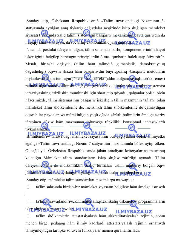  
 
 Sonday etip, Ózbekstan Respublikasınıń «Tálim tuwrısında»gi Nızamınıń 3-
statyasında aytılǵan anıq tiykarǵı qaǵıydalar negizinde islep shıǵılǵan mámleket 
siyasatı tiykarında xalıq tálimi sistemasın basqarıw mexanizmin qayta qurıwdıń da 
huqıqıy shárt-sharayatı, da sociallıq-ekonomikalıq jayi jaratıldı. 
 Nızamda postulat dárejesin alǵan, tálim sisteması barlıq komponentleriniń «hayot 
iskerligini» belgilep beretuǵın principlerdiń ólmes qımbatın bólek atap ótiw zárúr. 
Mısalı, birinshi qaǵıyda (tálim hám tálimdiń gumanistik, demokratiyalıq 
ózgesheligi) oqıwshı shaxsı hám basqarıwdıń buyrıqpazlıq -basqarıw metodların 
bıykarlawdı ústin turatuǵın jónelis, bas sub'ekt (aldın bolǵanı sıyaqlı, ob'ekt emes) 
retinde alǵa suradi. Ekinshi qaǵıyda (úzliksizlik, ajıralmaslıq ) tálim sisteması 
ierarxiyasining «tizilishi» múmkinshiligin shárt etip qóyadı ; qalǵanlar bolsa, biziń 
názerimizde, tálim sistemasınıń basqarıw iskerligin tálim mazmunın tańlaw, odan 
mámleket tálim shólkemlerine de, menshikli tálim shólkemlerine de qatnaydigan 
oqıwshılar paydalanıwı múmkinligi sıyaqlı oǵada zárúrli bólimlerin ámelge asıriw 
tárepinen dúziw hám mazmunan toltırıwǵa túpkilikli konseptual jantasıwlardı 
tiykarlashadi. 
 Bilimlendiriw tarawı daǵı mámleket siyasatınıń bul qaǵıydaları bólek áhmiyetke 
egaligi «Tálim tuwrısında»gi Nızam 7-statyasınıń mazmunında bólek aytıp ótken. 
Ol jaǵdayda Ózbekstan Respublikasında jáhán ámeliyatı kriteryalarına muwapıq 
keletuǵın Mámleket tálim standartların islep shıǵıw zárúrligi aytnadı. Tálim 
dárejesine hám de múlkshiliktiń barlıq formaları ushın májburiy bolǵan oqıw 
júkleri kólemlerine qoyılatuǵın tiykarǵı talaplardı usılar belgilep beredi. 
 Sonday etip, mámleket tálim standartları, nızamlarǵa muwapıq : 
  
ta'lim salasında birden-bir mámleket siyasatın belgilew hám ámelge asırıwdı 
; 
  
ta'limni rawajlandırıw, onı materiallıq-texnikalıq úskenelew programmaların 
islep shıǵıw hám orınlawdı ; 
  
ta'lim shólkemlerin attestatsiyalash hám akkreditatsiyalash rejimin, sonıń 
menen birge, pedagog hám ilimiy kadrlardı attestatsiyalash rejimin ornatıwdı 
támiyinleytuǵın tártipke soluvchi funksiyalar menen qurallantiriladi. 
