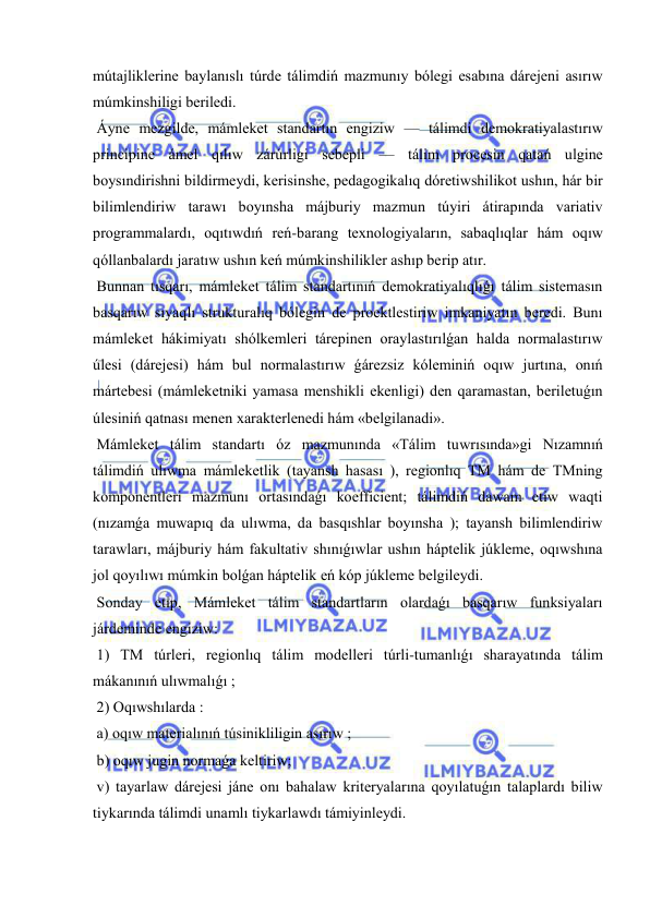  
 
mútajliklerine baylanıslı túrde tálimdiń mazmunıy bólegi esabına dárejeni asırıw 
múmkinshiligi beriledi. 
 Áyne mezgilde, mámleket standartın engiziw — tálimdi demokratiyalastırıw 
principine ámel qılıw zárúrligi sebepli — tálim procesin qatań ulgine 
boysındirishni bildirmeydi, kerisinshe, pedagogikalıq dóretiwshilikot ushın, hár bir 
bilimlendiriw tarawı boyınsha májburiy mazmun túyiri átirapında variativ 
programmalardı, oqıtıwdıń reń-barang texnologiyaların, sabaqlıqlar hám oqıw 
qóllanbalardı jaratıw ushın keń múmkinshilikler ashıp berip atır. 
 Bunnan tısqarı, mámleket tálim standartınıń demokratiyalıqlıǵı tálim sistemasın 
basqarıw sıyaqlı strukturalıq bólegin de proektlestiriw imkaniyatın beredi. Bunı 
mámleket hákimiyatı shólkemleri tárepinen oraylastırılǵan halda normalastırıw 
úlesi (dárejesi) hám bul normalastırıw ǵárezsiz kóleminiń oqıw jurtına, onıń 
mártebesi (mámleketniki yamasa menshikli ekenligi) den qaramastan, beriletuǵın 
úlesiniń qatnası menen xarakterlenedi hám «belgilanadi». 
 Mámleket tálim standartı óz mazmunında «Tálim tuwrısında»gi Nızamnıń 
tálimdiń ulıwma mámleketlik (tayansh hasası ), regionlıq TM hám de TMning 
komponentleri mazmunı ortasındaǵı koefficient; tálimdiń dawam etiw waqti 
(nızamǵa muwapıq da ulıwma, da basqıshlar boyınsha ); tayansh bilimlendiriw 
tarawları, májburiy hám fakultativ shınıǵıwlar ushın háptelik júkleme, oqıwshına 
jol qoyılıwı múmkin bolǵan háptelik eń kóp júkleme belgileydi. 
 Sonday etip, Mámleket tálim standartların olardaǵı basqarıw funksiyaları 
járdeminde engiziw: 
 1) TM túrleri, regionlıq tálim modelleri túrli-tumanlıǵı sharayatında tálim 
mákanınıń ulıwmalıǵı ; 
 2) Oqıwshılarda : 
 a) oqıw materialınıń túsinikliligin asırıw ; 
 b) oqıw jugin normaǵa keltiriw; 
 v) tayarlaw dárejesi jáne onı bahalaw kriteryalarına qoyılatuǵın talaplardı biliw 
tiykarında tálimdi unamlı tiykarlawdı támiyinleydi. 
