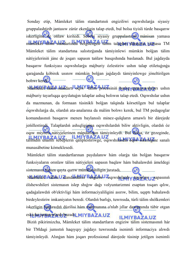  
 
 Sonday etip, Mámleket tálim standartınıń engiziliwi oqıwshılarǵa siyasiy 
gruppalashtirib jantasıw zárúr ekenligin talap etedi, bul bolsa tiyisli túrde basqarıw 
iskerligine de ońlaw kiritedi. Sebebi siyasiy gruppalastırıw mánisan yamasa 
mámleket tálim standartında belgilengen tálim talapları dárejesin yamasa TM 
Mámleket tálim standartına salıstırǵanda támiyinlewi múmkin bolǵan tálim 
nátiyjeleriniń jáne de joqarı sapasın tańlaw basqıshında baslanadı. Bul jaǵdayda 
basqarıw funksiyası oqıwshılarǵa májburiy ózlestiriw ushın talap etiletuǵınǵa 
qaraǵanda kóbirek usınıw múmkin bolǵan jaǵdaydı támiyinlewge jóneltirilgen 
bolıwı kerek. 
 Mámleket tálim standartı oqıw -tálim procesiniń barlıq qatnasıwshıları ushın 
májburiy tayarlıqqa qoyılatuǵın talaplar ashıq bolıwın talap etedi. Oqıwshılar ushın 
da mazmunan, da formaan túsinikli bolǵan talqinda kórsetilgen bul talaplar 
oqıwshılarǵa da, olardıń ata-analarına da málim bolıwı kerek, bul TM pedagoglar 
komandasınıń basqarıw menen baylanıslı minez-qulqların arnawlı bir dárejede 
jeńillestiredi. Talaplardıń ashıqligigina oqıwshılardıń biliw aktivligin, olardıń óz 
oqıw miyneti nátiyjelerinen mápdarlıǵın támiyinleydi. Bul bolsa, óz gezeginde, 
tálimdiń unamlı sebeplerin qáliplestiriwge, oqıwshılardıń oqıw iskerligine sanalı 
munasábetine kómeklesedi. 
 Mámleket tálim standartlarınan paydalanıw hám olarǵa tán bolǵan basqarıw 
funksiyaların orınlaw tálim nátiyjeleri sapasın baqlaw hám bahalawdıń ámeldegi 
sistemasın tupten qayta qurıw múmkinshiligin jaratadı. 
 Mámleket 
tálim 
standartların 
engiziw 
oqıwshılardı 
tayarlaw 
sapasınıń 
ólshewshileri sistemasın islep shıǵıw daǵı volyuntarizmni esaptan tısqarı qılıw, 
qadaǵalawdıń ob'ektivligi hám informaciyaliligini asırıw, bilim, uqıptı bahalawdı 
birdeylestiriw imkaniyatın beredi. Olardıń barlıǵı, tuwrısıda, túrli tálim shólkemleri 
iskerligin baqlawdıń dúzilisi hám mazmunına o'nlab jıllar dawamında túbir otgan 
eskicha jantasıwlardı buzadı. 
 Biziń pikirimizcha, Mámleket tálim standartların engiziw tálim sistemasınıń hár 
bir TMdagi jumıstıń haqıyqıy jaǵdayı tuwrısında isenimli informaciya alıwdı 
támiyinleydi. Alınǵan hám joqarı professional dárejede túsinip jetilgen isenimli 
