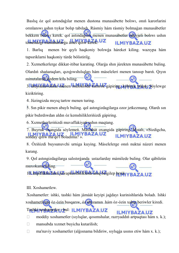  
 
 Baslıq óz qol astındaǵılar menen dustona munasábette bolıwı, onıń karorlarini 
orınlanıwı ushın tıykar bolıp tabıladı. Rásmiy hám rásmiy bolmaǵan munasábetler 
bekkem bolıwı kerek. qol astındaǵılar menen munasábetler nátiyjeli bolıwı ushın 
tómendegi máslahátlarǵa ámel qılıw kerek: 
 1. Barlıq  menen bir qıylı haqkoniy bolıwǵa háreket kiling. wazıypa hám 
tapsıriklarni haqkoniy túrde bólistirilg. 
 2. Xızmetkerlerge dikkat-itibar karating. Olarǵa shın júrekten munasábette buling. 
Olardıń shańaraqları, qızıǵıwshılıqları hám máseleleri menen tanısıp barıń. Qıyın 
minutalarda járdem kila biling. 
 3. Buysunuvchilar menen mulokotda kamrok gápiring, kóbirek tıńlań. Sóylewge 
kiziktiring. 
 4. Júzingizda mıyıq tartıw menen turing. 
 5. Sın pikir menen abaylı buling. qol astıngizdagilarga ozor jetkezmang. Olardı sın 
pikir bıdırdıwdan aldın óz kemshiliklerińizdi gápiring. 
 6. Xızmetkerlerińizdi muvaffakiyati ushın maqtang. 
 7. Buyruk oxangida sóylemeń. Máslahát oxangida gápiring. Mısalı, «Sizdigcha, 
sonday qılıw ma'qo'l boladıma? ». 
 8. Ózińizdi buysunuvchi urniga kuying. Máselelerge onıń nuktai názeri menen 
karang. 
 9. Qol astıngizdagilarga salıstırǵanda  ustazlarday mámilede buling. Olar qábiletin 
muxokama kiling. 
 10. kepillikler hám juwapkershiliklerdi anıq belgilep beriń. 
 
 III. Xoshametlew. 
 Xoshametler: ishki, tashki hám jámáát keyipi jaǵdayı kurinishlarida boladı. Ishki 
xoshametlerge óz-ózin basqarıw, óz ıntızamın  hám óz-ózin xabar beriwler kiredi. 
 Tashki xoshametler - bul: 
  
moddiy xoshametler (sıylıqlar, qosımshalar, razryaddıń artpaqtası hám x. k.); 
  
mansabda xızmet buyicha kutarilish; 
  
ma'naviy xoshametler (alǵısnama bildiriw, sıylıqǵa usınıs etiw hám x. k.); 
