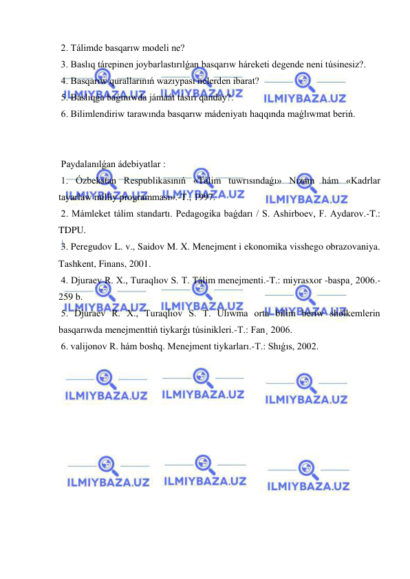  
 
 2. Tálimde basqarıw modeli ne? 
 3. Baslıq tárepinen joybarlastırılǵan basqarıw háreketi degende neni túsinesiz?. 
 4. Basqarıw qurallarınıń wazıypası nelerden ibarat? 
 5. Baslıqǵa baǵınıwda jámáát tásiri qanday?. 
 6. Bilimlendiriw tarawında basqarıw mádeniyatı haqqında maǵlıwmat beriń. 
 
 
 Paydalanılǵan ádebiyatlar : 
 1. Ózbekstan Respublikasınıń «Tálim tuwrısındaǵı» Nızam hám «Kadrlar 
tayarlaw milliy programması».-T., 1997. 
 2. Mámleket tálim standartı. Pedagogika baǵdarı / S. Ashirboev, F. Aydarov.-T.: 
TDPU. 
 3. Peregudov L. v., Saidov M. X. Menejment i ekonomika visshego obrazovaniya. 
Tashkent, Finans, 2001. 
 4. Djuraev R. X., Turaqlıov S. T. Tálim menejmenti.-T.: miyrasxor -baspa¸ 2006.-
259 b. 
 5. Djuraev R. X., Turaqlıov S. T. Ulıwma orta bilim beriw shólkemlerin 
basqarıwda menejmenttiń tiykarǵı túsinikleri.-T.: Fan¸ 2006. 
 6. valijonov R. hám boshq. Menejment tiykarları.-T.: Shıǵıs, 2002. 
