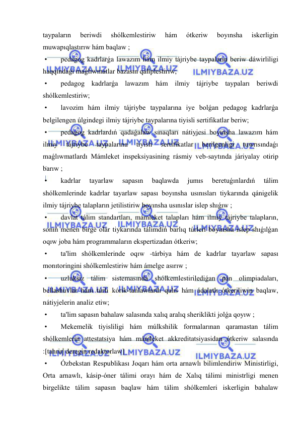  
 
taypaların 
beriwdi 
shólkemlestiriw 
hám 
ótkeriw 
boyınsha 
iskerligin 
muwapıqlastırıw hám baqlaw ; 
 • 
pedagog kadrlarǵa lawazım hám ilmiy tájriybe taypaların beriw dáwirliligi 
haqqındaǵı maǵlıwmatlar bazasın qáliplestiriw; 
 • 
pedagog kadrlarǵa lawazım hám ilmiy tájriybe taypaları beriwdi 
shólkemlestiriw; 
 • 
lavozim hám ilmiy tájriybe taypalarına iye bolǵan pedagog kadrlarǵa 
belgilengen úlgindegi ilmiy tájriybe taypalarına tiyisli sertifikatlar beriw; 
 • 
pedagog kadrlardıń qadaǵalaw sınaqları nátiyjesi boyınsha lawazım hám 
ilmiy 
tájriybe 
taypalarına 
tiyisli 
sertifikatlar 
berilgenligi 
tuwrısındaǵı 
maǵlıwmatlardı Mámleket inspeksiyasining rásmiy veb-saytında járiyalay otirip 
barıw ; 
 • 
kadrlar 
tayarlaw 
sapasın 
baqlawda 
jumıs 
beretuǵınlardıń 
tálim 
shólkemlerinde kadrlar tayarlaw sapası boyınsha usınısları tiykarında qánigelik 
ilmiy tájriybe talapların jetilistiriw boyınsha usınıslar islep shıǵıw ; 
 • 
davlat tálim standartları, mámleket talapları hám ilmiy tájriybe talapların, 
sonıń menen birge olar tiykarında tálimdiń barlıq túrleri boyınsha islep shıǵılǵan 
oqıw joba hám programmaların ekspertizadan ótkeriw; 
 • 
ta'lim shólkemlerinde oqıw -tárbiya hám de kadrlar tayarlaw sapası 
monıtoringini shólkemlestiriw hám ámelge asırıw ; 
 • 
uzluksiz tálim sistemasında shólkemlestirilediǵan pán olimpiadaları, 
bellashuvlar hám túrli kórik-tańlawlardı qalıs hám ádalatlı ótkeriliwin baqlaw, 
nátiyjelerin analiz etiw; 
 • 
ta'lim sapasın bahalaw salasında xalıq aralıq sheriklikti jolǵa qoyıw ; 
 • 
Mekemelik tiyisliligi hám múlkshilik formalarınan qaramastan tálim 
shólkemlerin attestatsiya hám mámleket akkreditatsiyasidan ótkeriw salasında 
:[tahrir| deregin redaktorlaw] 
 • 
Ózbekstan Respublikası Joqarı hám orta arnawlı bilimlendiriw Ministirligi, 
Orta arnawlı, kásip-óner tálimi orayı hám de Xalıq tálimi ministrligi menen 
birgelikte tálim sapasın baqlaw hám tálim shólkemleri iskerligin bahalaw 
