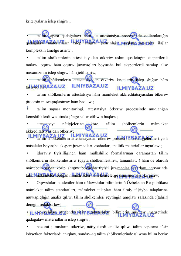  
 
kriteryaların islep shıǵıw ; 
 
 • 
ta'lim sapası qadaǵalawı hám de attestatsiya processinde qollanılatuǵın 
qadaǵalaw materialların islep shıǵıw, jasırınlıǵın saqlaw boyınsha ilajlar 
kompleksin ámelge asırıw ; 
 • 
ta'lim shólkemlerin attestatsiyadan ótkeriw ushın qosiletuǵın ekspertlerdi 
tańlaw, oqıtıw hám oqıtıw juwmaqları boyınsha bul ekspertlerdi saralap alıw 
mexanizmin islep shıǵıw hám jetilistiriw; 
 • 
ta'lim shólkemlerin attestatsiyadan ótkeriw kestelerin islep shıǵıw hám 
tastıyıqlaw ; 
 • 
ta'lim shólkemlerin attestatsiya hám mámleket akkreditatsiyasidan ótkeriw 
procesin muwapıqlastırıw hám baqlaw ; 
 • 
ta'lim sapası monıtoringi, attestatsiya ótkeriw processinde anıqlanǵan 
kemshiliklerdi waqıtında jónge salıw etiliwin baqlaw ; 
 • 
attestatsiya 
nátiyjelerine 
kóre, 
tálim 
shólkemlerin 
mámleket 
akkreditatsiyasidan ótkeriw; 
 • 
ta'lim shólkemlerin attestatsiyadan ótkeriw procesi hám nátiyjelerine tiyisli 
máseleler boyınsha ekspert juwmaqları, esabatlar, analitik materiallar tayarlaw ; 
 • 
idoraviy tiyisliliginen hám múlkshilik formalarınan qaramastan tálim 
shólkemlerin shólkemlestiriw (qayta shólkemlestiriw, tamamlaw ) hám de olardıń 
mártebein qayta kórip shıǵıw boyınsha tiyisli juwmaqlar tayarlaw, ıqtıyarında 
tálim mákemeleri bolǵan ministrlikler hám keńselerge usınısnomalar kirgiziw; 
 • 
Oqıwshılar, studentler hám tıńlawshılar bilimleriniń Ózbekstan Respublikası 
mámleket tálim standartları, mámleket talapları hám ilmiy tájriybe talaplarına 
muwapıqlıǵın analiz qılıw, tálim shólkemleri reytingin anıqlaw salasında :[tahrir| 
deregin redaktorlaw] 
 • 
o'quvchilar, studentler hám tıńlawshılar bilimlerin anıqlaw maqsetinde 
qadaǵalaw materialların islep shıǵıw ; 
 • 
nazorat jumısların ótkeriw, nátiyjelerdi analiz qılıw, tálim sapasına tásir 
kórsetken faktorlardı anıqlaw, sonday-aq tálim shólkemlerinde ulıwma bilim beriw 
