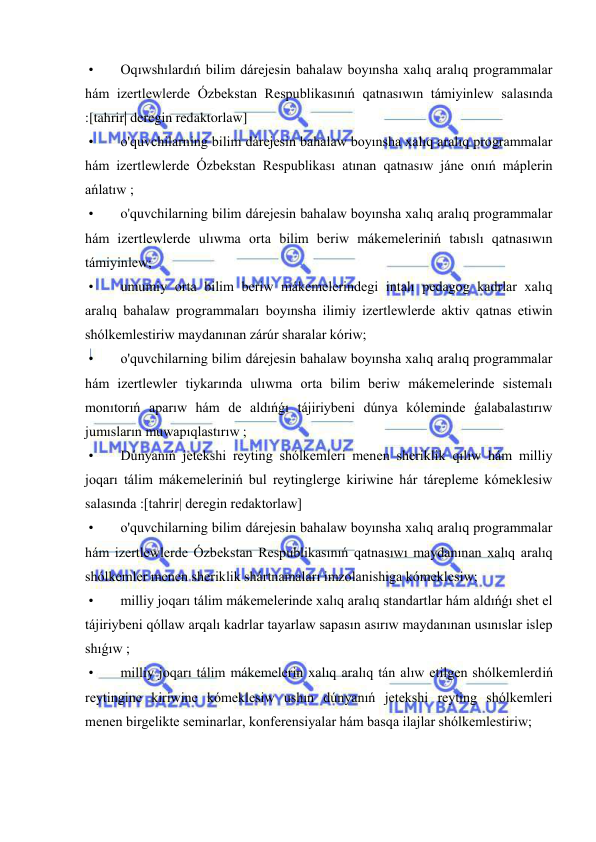  
 
 • 
Oqıwshılardıń bilim dárejesin bahalaw boyınsha xalıq aralıq programmalar 
hám izertlewlerde Ózbekstan Respublikasınıń qatnasıwın támiyinlew salasında 
:[tahrir| deregin redaktorlaw] 
 • 
o'quvchilarning bilim dárejesin bahalaw boyınsha xalıq aralıq programmalar 
hám izertlewlerde Ózbekstan Respublikası atınan qatnasıw jáne onıń máplerin 
ańlatıw ; 
 • 
o'quvchilarning bilim dárejesin bahalaw boyınsha xalıq aralıq programmalar 
hám izertlewlerde ulıwma orta bilim beriw mákemeleriniń tabıslı qatnasıwın 
támiyinlew; 
 • 
umumiy orta bilim beriw mákemelerindegi intalı pedagog kadrlar xalıq 
aralıq bahalaw programmaları boyınsha ilimiy izertlewlerde aktiv qatnas etiwin 
shólkemlestiriw maydanınan zárúr sharalar kóriw; 
 • 
o'quvchilarning bilim dárejesin bahalaw boyınsha xalıq aralıq programmalar 
hám izertlewler tiykarında ulıwma orta bilim beriw mákemelerinde sistemalı 
monıtorıń aparıw hám de aldıńǵı tájiriybeni dúnya kóleminde ǵalabalastırıw 
jumısların muwapıqlastırıw ; 
 • 
Dúnyanıń jetekshi reyting shólkemleri menen sheriklik qılıw hám milliy 
joqarı tálim mákemeleriniń bul reytinglerge kiriwine hár tárepleme kómeklesiw 
salasında :[tahrir| deregin redaktorlaw] 
 • 
o'quvchilarning bilim dárejesin bahalaw boyınsha xalıq aralıq programmalar 
hám izertlewlerde Ózbekstan Respublikasınıń qatnasıwı maydanınan xalıq aralıq 
shólkemler menen sheriklik shártnamaları imzolanishiga kómeklesiw; 
 • 
milliy joqarı tálim mákemelerinde xalıq aralıq standartlar hám aldıńǵı shet el 
tájiriybeni qóllaw arqalı kadrlar tayarlaw sapasın asırıw maydanınan usınıslar islep 
shıǵıw ; 
 • 
milliy joqarı tálim mákemelerin xalıq aralıq tán alıw etilgen shólkemlerdiń 
reytingine kiriwine kómeklesiw ushın dúnyanıń jetekshi reyting shólkemleri 
menen birgelikte seminarlar, konferensiyalar hám basqa ilajlar shólkemlestiriw; 
