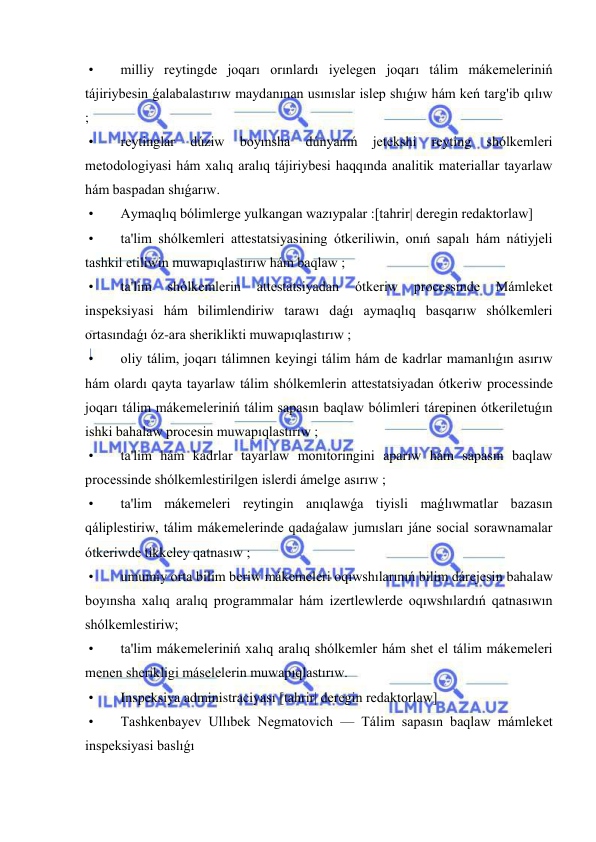  
 
 • 
milliy reytingde joqarı orınlardı iyelegen joqarı tálim mákemeleriniń 
tájiriybesin ǵalabalastırıw maydanınan usınıslar islep shıǵıw hám keń targ'ib qılıw 
; 
 • 
reytinglar 
dúziw 
boyınsha 
dúnyanıń 
jetekshi 
reyting 
shólkemleri 
metodologiyasi hám xalıq aralıq tájiriybesi haqqında analitik materiallar tayarlaw 
hám baspadan shıǵarıw. 
 • 
Aymaqlıq bólimlerge yulkangan wazıypalar :[tahrir| deregin redaktorlaw] 
 • 
ta'lim shólkemleri attestatsiyasining ótkeriliwin, onıń sapalı hám nátiyjeli 
tashkil etiliwin muwapıqlastırıw hám baqlaw ; 
 • 
ta'lim 
shólkemlerin 
attestatsiyadan 
ótkeriw 
processinde 
Mámleket 
inspeksiyasi hám bilimlendiriw tarawı daǵı aymaqlıq basqarıw shólkemleri 
ortasındaǵı óz-ara sheriklikti muwapıqlastırıw ; 
 • 
oliy tálim, joqarı tálimnen keyingi tálim hám de kadrlar mamanlıǵın asırıw 
hám olardı qayta tayarlaw tálim shólkemlerin attestatsiyadan ótkeriw processinde 
joqarı tálim mákemeleriniń tálim sapasın baqlaw bólimleri tárepinen ótkeriletuǵın 
ishki bahalaw procesin muwapıqlastırıw ; 
 • 
ta'lim hám kadrlar tayarlaw monıtoringini aparıw hám sapasın baqlaw 
processinde shólkemlestirilgen islerdi ámelge asırıw ; 
 • 
ta'lim mákemeleri reytingin anıqlawǵa tiyisli maǵlıwmatlar bazasın 
qáliplestiriw, tálim mákemelerinde qadaǵalaw jumısları jáne social sorawnamalar 
ótkeriwde tikkeley qatnasıw ; 
 • 
umumiy orta bilim beriw mákemeleri oqıwshılarınıń bilim dárejesin bahalaw 
boyınsha xalıq aralıq programmalar hám izertlewlerde oqıwshılardıń qatnasıwın 
shólkemlestiriw; 
 • 
ta'lim mákemeleriniń xalıq aralıq shólkemler hám shet el tálim mákemeleri 
menen sherikligi máselelerin muwapıqlastırıw. 
 • 
Inspeksiya administraciyası [tahrir| deregin redaktorlaw] 
 • 
Tashkenbayev Ullıbek Negmatovich — Tálim sapasın baqlaw mámleket 
inspeksiyasi baslıǵı  
