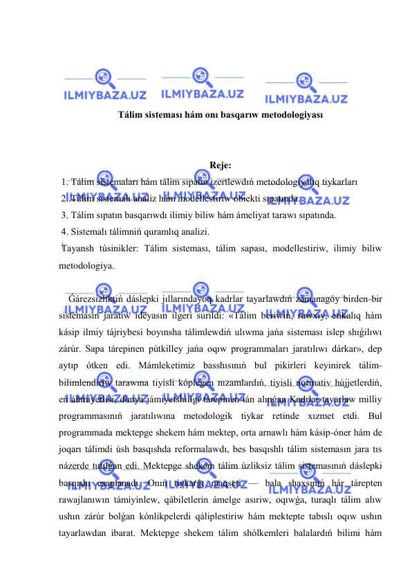  
 
 
 
 
 
Tálim sisteması hám onı basqarıw metodologiyası 
 
 
Reje: 
 1. Tálim sistemaları hám tálim sıpatın izertlewdıń metodologiyalıq tiykarları 
 2..Tálim sistemalı analiz hám modellestiriw obiekti sıpatında. 
 3. Tálim sıpatın basqarıwdı ilimiy biliw hám ámeliyat tarawı sıpatında. 
 4. Sistemalı tálimniń quramlıq analizi. 
 Tayansh túsinikler: Tálim sisteması, tálim sapası, modellestiriw, ilimiy biliw 
metodologiya. 
 
    Ǵárezsizliktiń dáslepki jıllarındayoq kadrlar tayarlawdıń zamanagóy birden-bir 
sistemasın jaratıw ideyasın ilgeri surildi: «Tálim beriwiń, ruwxıy, etikalıq hám 
kásip ilmiy tájriybesi boyınsha tálimlewdiń ulıwma jańa sisteması islep shıǵilıwı 
zárúr. Sapa tárepinen pútkilley jańa oqıw programmaları jaratılıwı dárkar», dep 
aytıp ótken edi. Mámleketimiz basshısınıń bul pikirleri keyinirek tálim-
bilimlendiriw tarawına tiyisli kóplegen nızamlardıń, tiyisli normativ hújjetlerdiń, 
eń áhmiyetlisi, dúnya jámiyetshiligi tárepinen tán alınǵan Kadrlar tayarlaw milliy 
programmasınıń jaratılıwına metodologik tiykar retinde xızmet etdi. Bul 
programmada mektepge shekem hám mektep, orta arnawlı hám kásip-óner hám de 
joqarı tálimdi úsh basqıshda reformalawdı, bes basqıshlı tálim sistemasın jara tıs 
názerde tutılǵan edi. Mektepge shekem tálim úzliksiz tálim sistemasınıń dáslepki 
basqıshı esaplanadı. Onıń tiykarǵı maqseti — bala shaxsınıń hár tárepten 
rawajlanıwın támiyinlew, qábiletlerin ámelge asıriw, oqıwǵa, turaqlı tálim alıw 
ushın zárúr bolǵan kónlikpelerdi qáliplestiriw hám mektepte tabıslı oqıw ushın 
tayarlawdan ibarat. Mektepge shekem tálim shólkemleri balalardıń bilimi hám 
