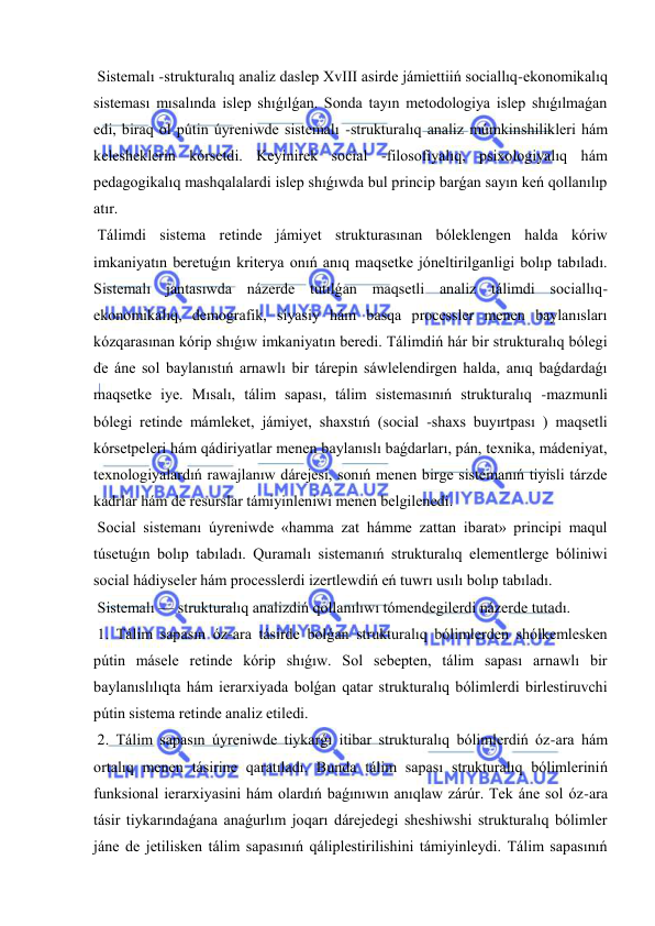  
 
 Sistemalı -strukturalıq analiz daslep XvIII asirde jámiettiiń sociallıq-ekonomikalıq 
sisteması mısalında islep shıǵılǵan. Sonda tayın metodologiya islep shıǵılmaǵan 
edi, biraq ol pútin úyreniwde sistemalı -strukturalıq analiz múmkinshilikleri hám 
kelesheklerin kórsetdi. Keyinirek social -filosofiyalıq, psixologiyalıq hám 
pedagogikalıq mashqalalardi islep shıǵıwda bul princip barǵan sayın keń qollanılıp 
atır. 
 Tálimdi sistema retinde jámiyet strukturasınan bóleklengen halda kóriw 
imkaniyatın beretuǵın kriterya onıń anıq maqsetke jóneltirilganligi bolıp tabıladı. 
Sistemalı jantasıwda názerde tutılǵan maqsetli analiz tálimdi sociallıq-
ekonomikalıq, demografik, siyasiy hám basqa processler menen baylanısları 
kózqarasınan kórip shıǵıw imkaniyatın beredi. Tálimdiń hár bir strukturalıq bólegi 
de áne sol baylanıstıń arnawlı bir tárepin sáwlelendirgen halda, anıq baǵdardaǵı 
maqsetke iye. Mısalı, tálim sapası, tálim sistemasınıń strukturalıq -mazmunli 
bólegi retinde mámleket, jámiyet, shaxstıń (social -shaxs buyırtpası ) maqsetli 
kórsetpeleri hám qádiriyatlar menen baylanıslı baǵdarları, pán, texnika, mádeniyat, 
texnologiyalardıń rawajlanıw dárejesi, sonıń menen birge sistemanıń tiyisli tárzde 
kadrlar hám de resurslar támiyinleniwi menen belgilenedi. 
 Social sistemanı úyreniwde «hamma zat hámme zattan ibarat» principi maqul 
túsetuǵın bolıp tabıladı. Quramalı sistemanıń strukturalıq elementlerge bóliniwi 
social hádiyseler hám processlerdi izertlewdiń eń tuwrı usılı bolıp tabıladı. 
 Sistemalı — strukturalıq analizdiń qollanılıwı tómendegilerdi názerde tutadı. 
 1. Tálim sapasın óz-ara tásirde bolǵan strukturalıq bólimlerden shólkemlesken 
pútin másele retinde kórip shıǵıw. Sol sebepten, tálim sapası arnawlı bir 
baylanıslılıqta hám ierarxiyada bolǵan qatar strukturalıq bólimlerdi birlestiruvchi 
pútin sistema retinde analiz etiledi. 
 2. Tálim sapasın úyreniwde tiykarǵı itibar strukturalıq bólimlerdiń óz-ara hám 
ortalıq menen tásirine qaratıladı. Bunda tálim sapası strukturalıq bólimleriniń 
funksional ierarxiyasini hám olardıń baǵınıwın anıqlaw zárúr. Tek áne sol óz-ara 
tásir tiykarındaǵana anaǵurlım joqarı dárejedegi sheshiwshi strukturalıq bólimler 
jáne de jetilisken tálim sapasınıń qáliplestirilishini támiyinleydi. Tálim sapasınıń 
