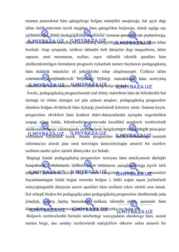  
 
maman jumısshılar hám qánigelerge bolǵan mútajlikti anıqlawǵa, hár qıylı daǵı 
tálim shólkemleriniń tiyisli muǵdarı hám qánigelikin boljawǵa, olardı aqılǵa say 
jaylastırıwǵa, ilimiy-pedagogikalıq izertlewler temasın perspektivalı joybarlawǵa, 
tálim sistemasınıń sociallıq-ekonomikalıq natiyjeliligin anıqlawtirishga úlken itibar 
beriledi. Atap aytqanda, úzliksiz tálimdiń túrli dárejeler degi maqsetlerin, tálim 
sapasın, onıń mazmunın, usılları, oqıw -tálimlik iskerlik quralları hám 
shólkemlestirilgen formaların prognozlı tiykarlash menen baylanıslı pedagogikalıq 
hám didaktik máseleler eli jetkiliklishe islep chiqilmayapti. Úzliksiz tálim 
sistemasın rawajlandırıwdı boljawdıń tiykarǵı metodologik hám teoriyalıq 
máselelerine tiyisli temalar sheńberi júdá keng bolıp tabıladı. 
 Áwele, pedagogikalıq prognozlawdıń real ilimiy mártebein hám de bilimlerdiń bul 
tarmaǵı óz ishine alatuǵın sol pán salasın anıqlaw, pedagogikalıq prognozlaw 
múmkin bolǵan ob'ektlerdi hám tiykarǵı jónelislerdi kórsetiw zárúr. Sonnan keyin, 
prognozlaw ob'ektleri hám konkret shárt-shárayatlardıń ayriqsha ózgeshelikin 
esapqa alǵan halda, bilimlendiriw tarawında kesellikti anıqlawlı izertlewlerdi 
shólkemlestiriwge salıstırǵanda jantasıwlardı belgileytuǵın metodologik principler 
sistemasın tiykarlash kerek. Bunda prognozlaw xarakteristikaındaǵı isenimli 
informaciya alıwdı jáne onıń tuwrılıǵın támiyinleytuǵın arnawlı bir izertlew 
usılların analiz qılıw zárúrli áhmiyetke iye boladı. 
 Búgingi kúnde pedagogikalıq prognozlaw teoriyası hám ámeliyatınıń dáslepki 
basqıshında Ózbekstanda úzliksiz tálim sistemasın rawajlandırıwǵa tiyisli túrli 
prognoz joybarlardı kórip shıǵıw emes (negizinde, olardı alıw processleri 
bayanlainmagan halda buǵan urınıslar bolǵan ), bálki soǵan uqsas joybarlardı 
tastıyıqlanganlik dárejesin asırıw quralları hám usılların izlew zárúrli orın tutadı. 
Sol sebepli birden-bir pedagogika páni pedagogikalıq prognozlaw sheńberinde jańa 
jónelisti, yaǵnıy barlıq buwınlarda úzliksiz tálimdiń pútin, quramalı hám 
dinamikalıq sistemasın rawajlandırıw bólek áhmiyetke iye bolıp atır. 
 Boljawlı izertlewlerdiń birinshi náwbettegi wazıypaların sheshiwge hám, usınıń 
menen birge, áne sonday izertlewlerdi natiyjelilew ótkeriw ushın arnawlı bir 
