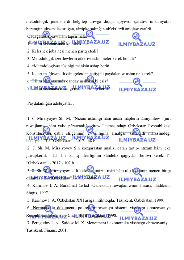  
 
metodologik jónelislerdi belgilep alıwǵa dıqqat qoyıwdı qaratıw imkaniyatın 
beretuǵın ulıwmalastırılǵan, tártipke salınǵan ob'ektlerdi anıqlaw zárúrli. 
 Qadaǵalaw soraw hám tapsırmalar : 
 1. Tálim sistemasında keleshek ne? 
 2. Keleshek joba nesi menen parıq etedi? 
 3. Metodologik izertlewlerin ótkeriw ushın neler kerek boladı? 
 4. «Metodologiya» túsinigi mánisin ashıp beriń. 
 5. Joqarı maǵlıwmatlı qánigelerden nátiyjeli paydalanıw ushın ne kerek? 
 6. Tálim sistemasında qanday usılların bilesiz? 
 7. Tálim sisteması túsinigi mánisin ashıp beriń? 
 
 Paydalanılǵan ádebiyatlar : 
 
 1. 6. Mirziyoyev Sh. M. “Nızam ústinligi hám insan máplerin támiyinlew - jurt 
rawajlanıwı hám xalıq párawanlıǵı girewi” temasındaǵı Ózbekstan Respublikası 
Konstitusiyası qabıl etilgeniniń 24 jıllıǵına arnalǵan saltanatli máresimdegi 
lekciyası.- T.: “Ózbekstan”, 2017.- 48 b. 
 2. 7. Sh. M. Mirziyoyev Sın kózqarastan analiz, qatań tártip-ıntızam hám jeke 
juwapkerlik - hár bir baslıq iskerliginiń kúndelik qaǵıydası bolıwı kerek.-T.: 
“Ózbekstan”.- 2017.- 102 b. 
 3. 8. Sh. M. Mirziyoyev Ullı keleshegimizni márt hám ullı halqimiz menen birge 
quramız.- T.: “Ózbekstan”, 2017.- 488 b. 
 4. Karimov I. A. Bárkámal áwlad -Ózbekstan rawajlanıwınıń hasası. Tashkent, 
Shıǵıs, 1997. 
 5. Karimov I. A. Ózbekstan XXI asrga intilmoqda. Tashkent, Ózbekstan, 1999. 
 6. Normativnie dokumenti po reformirovaniyu sistemi visshego obrazovaniya 
Respubliki Uzbekistan. Chast. I i II. Tashkent, 1998. 
 7. Peregudov L. v., Saidov M. X. Menejment i ekonomika visshego obrazovaniya. 
Tashkent, Finans, 2001. 
