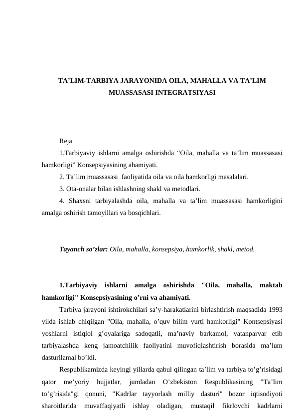 TA’LIM-TARBIYA JARAYONIDA OILA, MAHALLA VA TA’LIM
MUASSASASI INTEGRATSIYASI
Reja
1.Tarbiyaviy ishlarni amalga oshirishda “Oila, mahalla va ta’lim muassasasi
hamkorligi” Konsepsiyasining ahamiyati.
2. Ta’lim muassasasi  faoliyatida oila va oila hamkorligi masalalari.
3. Ota-onalar bilan ishlashning shakl va metodlari. 
4.  Shaxsni  tarbiyalashda  oila,  mahalla  va  ta’lim  muassasasi  hamkorligini
amalga oshirish tamoyillari va bosqichlari.
Tayanch so’zlar: Oila, mahalla, konsepsiya, hamkorlik, shakl, metod.
1.Tarbiyaviy  ishlarni  amalga  oshirishda  "Oila,  mahalla,  maktab
hamkorligi" Konsepsiyasining o’rni va ahamiyati. 
Tarbiya jarayoni ishtirokchilari sa’y-harakatlarini birlashtirish maqsadida 1993
yilda ishlab chiqilgan "Oila, mahalla, o’quv bilim yurti hamkorligi" Kontsepsiyasi
yoshlarni  istiqlol  g’oyalariga  sadoqatli,  ma’naviy  barkamol,  vatanparvar  etib
tarbiyalashda  keng  jamoatchilik  faoliyatini  muvofiqlashtirish  borasida  ma’lum
dasturilamal bo’ldi. 
Respublikamizda keyingi yillarda qabul qilingan ta’lim va tarbiya to’g’risidagi
qator  me’yoriy  hujjatlar,  jumladan  O’zbekiston  Respublikasining  "Ta’lim
to’g’risida"gi  qonuni,  "Kadrlar  tayyorlash  milliy  dasturi"  bozor  iqtisodiyoti
sharoitlarida  muvaffaqiyatli  ishlay  oladigan,  mustaqil  fikrlovchi  kadrlarni

