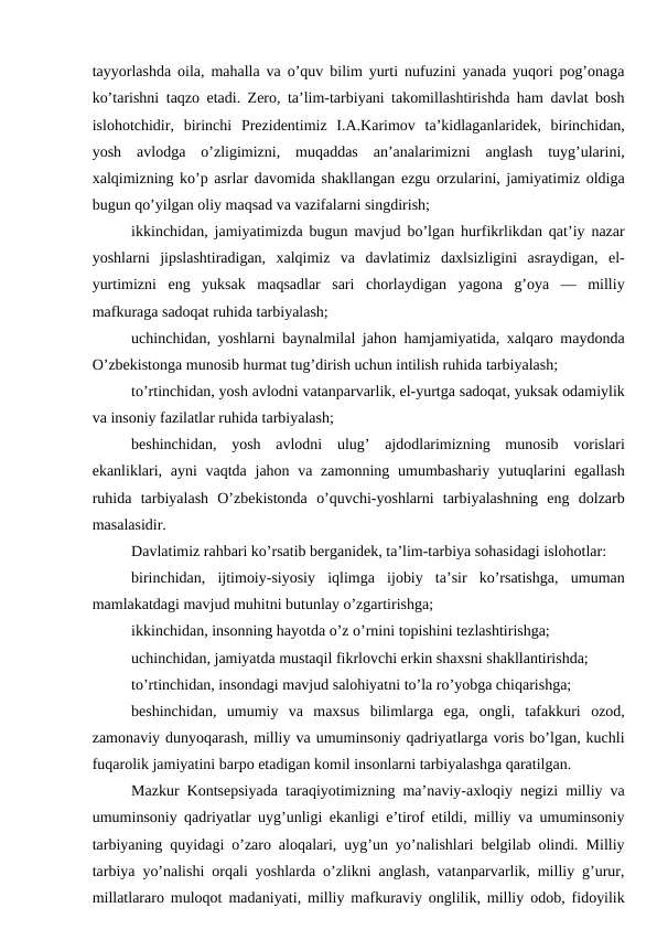 tayyorlashda oila, mahalla va o’quv bilim yurti nufuzini yanada yuqori pog’onaga
ko’tarishni taqzo etadi. Zero, ta’lim-tarbiyani takomillashtirishda ham davlat bosh
islohotchidir,  birinchi  Prezidentimiz  I.A.Karimov  ta’kidlaganlaridek,  birinchidan,
yosh  avlodga  o’zligimizni,  muqaddas  an’analarimizni  anglash  tuyg’ularini,
xalqimizning ko’p asrlar davomida shakllangan ezgu orzularini, jamiyatimiz oldiga
bugun qo’yilgan oliy maqsad va vazifalarni singdirish; 
ikkinchidan, jamiyatimizda bugun mavjud bo’lgan hurfikrlikdan qat’iy nazar
yoshlarni  jipslashtiradigan,  xalqimiz  va  davlatimiz  daxlsizligini  asraydigan,  el-
yurtimizni  eng  yuksak  maqsadlar  sari  chorlaydigan  yagona  g’oya  —  milliy
mafkuraga sadoqat ruhida tarbiyalash; 
uchinchidan, yoshlarni baynalmilal jahon hamjamiyatida, xalqaro maydonda
O’zbekistonga munosib hurmat tug’dirish uchun intilish ruhida tarbiyalash; 
to’rtinchidan, yosh avlodni vatanparvarlik, el-yurtga sadoqat, yuksak odamiylik
va insoniy fazilatlar ruhida tarbiyalash; 
beshinchidan,  yosh  avlodni  ulug’  ajdodlarimizning  munosib  vorislari
ekanliklari, ayni  vaqtda jahon va zamonning umumbashariy yutuqlarini  egallash
ruhida  tarbiyalash  O’zbekistonda  o’quvchi-yoshlarni  tarbiyalashning  eng  dolzarb
masalasidir. 
Davlatimiz rahbari ko’rsatib berganidek, ta’lim-tarbiya sohasidagi islohotlar: 
birinchidan,  ijtimoiy-siyosiy  iqlimga  ijobiy  ta’sir  ko’rsatishga,  umuman
mamlakatdagi mavjud muhitni butunlay o’zgartirishga;
ikkinchidan, insonning hayotda o’z o’rnini topishini tezlashtirishga; 
uchinchidan, jamiyatda mustaqil fikrlovchi erkin shaxsni shakllantirishda;
to’rtinchidan, insondagi mavjud salohiyatni to’la ro’yobga chiqarishga; 
beshinchidan,  umumiy  va  maxsus  bilimlarga  ega,  ongli,  tafakkuri  ozod,
zamonaviy dunyoqarash, milliy va umuminsoniy qadriyatlarga voris bo’lgan, kuchli
fuqarolik jamiyatini barpo etadigan komil insonlarni tarbiyalashga qaratilgan.
Mazkur Kontsepsiyada taraqiyotimizning ma’naviy-axloqiy negizi milliy va
umuminsoniy qadriyatlar uyg’unligi ekanligi e’tirof etildi, milliy va umuminsoniy
tarbiyaning quyidagi o’zaro aloqalari, uyg’un yo’nalishlari belgilab olindi. Milliy
tarbiya yo’nalishi orqali yoshlarda o’zlikni anglash, vatanparvarlik, milliy g’urur,
millatlararo muloqot madaniyati, milliy mafkuraviy onglilik, milliy odob, fidoyilik
