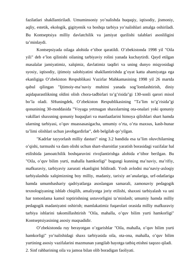 fazilatlari shakllantiriladi. Umuminsoniy yo’nalishda huquqiy, iqtisodiy, jismoniy,
aqliy, estetik, ekologik, gigityenik va boshqa tarbiya yo’nalishlari amalga oshiriladi.
Bu  Kontseptsiya  milliy  davlatchilik  va  jamiyat  qurilishi  talablari  asosliligini
ta’minlaydi. 
Kontsepsiyada oilaga alohida e’tibor qaratildi. O’zbekistonda 1998 yil "Oila
yili" deb e’lon qilinishi oilaning tarbiyaviy rolini yanada kuchaytirdi. Qayd etilgan
masalalar  jamiyatimiz, xalqimiz, davlatimiz taqdiri  va uning dunyo miqyosidagi
syosiy, iqtisodiy, ijtimoiy salohiyatini shakllantirishda g’oyat katta ahamiyatga ega
ekanligiga O’zbekiston Respublikasi Vazirlar Mahkamasining 1998 yil 26 martda
qabul  qilingan  "Ijtimoiy-ma’naviy  muhitni  yanada  sog’lomlashtirish,  diniy
aqidaparastlikning oldini olish chora-tadbirlari to’g’risida"gi 130-sonli qarori misol
bo’la  oladi.  SHuningdek,  O’zbekiston  Respublikasining  "Ta’lim  to’g’risida"gi
qonunining 30-moddasida "Voyaga yetmagan shaxslarning ota-onalari yoki qonuniy
vakillari shaxsning qonuniy huquqlari va manfaatlarini himoya qilishlari shart hamda
ularning tarbiyasi, o’quv muassasasigacha, umumiy o’rta, o’rta maxsus, kasb-hunar
ta’limi olishlari uchun javobgardirlar", deb belgilab qo’yilgan. 
"Kadrlar tayyorlash milliy dasturi" ning 3.2 bandida esa ta’lim oluvchilarning
o’qishi, turmushi va dam olishi uchun shart-sharoitlar yaratish borasidagi vazifalar hal
etilishida  jamoatchilik  boshqaruvini  rivojlantirishga  alohida  e’tibor  berilgan.  Bu
"Oila, o’quv bilim yurti, mahalla hamkorligi" bugungi kunning ma’naviy, ma’rifiy,
mafkuraviy, tarbiyaviy zarurati ekanligini bildiradi. Yosh avlodni ma’naviy-axloqiy
tarbiyalashda xalqimizning boy milliy, madaniy, tarixiy an’analariga, urf-odatlariga
hamda  umumbashariy  qadriyatlarga  asoslangan  samarali,  zamonaviy  pedagogik
texnologiyaning ishlab chiqilib, amaliyotga joriy etilishi, shaxsni tarbiyalash va uni
har tomonlama kamol toptirishning ustuvorligini ta’minlash; umumiy hamda milliy
pedagogik madaniyatni oshirish; mamlakatimiz fuqarolari orasida milliy mafkuraviy
tarbiya  ishlarini  takomillashtirish  "Oila,  mahalla,  o’quv  bilim  yurti  hamkorligi"
Kontseptsiyasining asosiy maqsadidir.
O’zbekistonda ruy berayotgan o’zgarishlar "Oila, mahalla, o’quv bilim yurti
hamkorligi"  yo’nalishidagi  shaxs  tarbiyasida  oila,  ota-ona,  mahalla,  o’quv  bilim
yurtining asosiy vazifalarini mazmunan yangilab hayotga tatbiq etishni taqozo qiladi. 
2. Sinf rahbarining oila va jamoa bilan olib boradigan faoliyati. 
