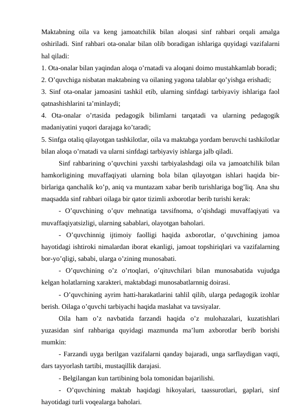 Maktabning  oila  va  keng  jamoatchilik  bilan  aloqasi  sinf  rahbari  orqali  amalga
oshiriladi. Sinf rahbari ota-onalar bilan olib boradigan ishlariga quyidagi vazifalarni
hal qiladi: 
1. Ota-onalar bilan yaqindan aloqa o’rnatadi va aloqani doimo mustahkamlab boradi;
2. O’quvchiga nisbatan maktabning va oilaning yagona talablar qo’yishga erishadi; 
3. Sinf ota-onalar jamoasini tashkil etib, ularning sinfdagi tarbiyaviy ishlariga faol
qatnashishlarini ta’minlaydi;
4.  Ota-onalar  o’rtasida  pedagogik  bilimlarni  tarqatadi  va  ularning  pedagogik
madaniyatini yuqori darajaga ko’taradi; 
5. Sinfga otaliq qilayotgan tashkilotlar, oila va maktabga yordam beruvchi tashkilotlar
bilan aloqa o’rnatadi va ularni sinfdagi tarbiyaviy ishlarga jalb qiladi.
Sinf rahbarining o’quvchini yaxshi tarbiyalashdagi oila va jamoatchilik bilan
hamkorligining  muvaffaqiyati  ularning  bola  bilan  qilayotgan  ishlari  haqida  bir-
birlariga qanchalik ko’p, aniq va muntazam xabar berib turishlariga bog’liq. Ana shu
maqsadda sinf rahbari oilaga bir qator tizimli axborotlar berib turishi kerak: 
-  O’quvchining  o’quv  mehnatiga  tavsifnoma,  o’qishdagi  muvaffaqiyati  va
muvaffaqiyatsizligi, ularning sabablari, olayotgan baholari. 
-  O’quvchinnig  ijtimoiy  faolligi  haqida  axborotlar,  o’quvchining  jamoa
hayotidagi ishtiroki nimalardan iborat ekanligi, jamoat topshiriqlari va vazifalarning
bor-yo’qligi, sababi, ularga o’zining munosabati. 
-  O’quvchining  o’z  o’rtoqlari,  o’qituvchilari  bilan  munosabatida  vujudga
kelgan holatlarning xarakteri, maktabdagi munosabatlarnnig doirasi. 
- O’quvchining ayrim hatti-harakatlarini tahlil qilib, ularga pedagogik izohlar
berish. Oilaga o’quvchi tarbiyachi haqida maslahat va tavsiyalar. 
Oila  ham  o’z  navbatida  farzandi  haqida  o’z  mulohazalari,  kuzatishlari
yuzasidan  sinf  rahbariga  quyidagi  mazmunda  ma’lum  axborotlar  berib  borishi
mumkin:
- Farzandi uyga berilgan vazifalarni qanday bajaradi, unga sarflaydigan vaqti,
dars tayyorlash tartibi, mustaqillik darajasi. 
- Belgilangan kun tartibining bola tomonidan bajarilishi. 
-  O’quvchining  maktab  haqidagi  hikoyalari,  taassurotlari,  gaplari,  sinf
hayotidagi turli voqealarga baholari. 
