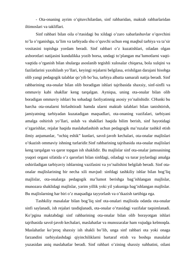 - Ota-onaning ayrim o’qituvchilardan, sinf rahbaridan, maktab rahbarlaridan
iltimoslari va takliflari.
Sinf rahbari bilan oila o’rtasidagi bu xildagi o’zaro xabarlashuvlar o’quvchini
to’la o’rganishga, ta’lim va tarbiyada shu o’quvchi uchun eng maqbul tarbiya va ta’sir
vositasini  topishga  yordam  beradi.  Sinf  rahbari  o’z  kuzatishlari,  oiladan  olgan
axborotlari natijasini kundalikka yozib borsa, undagi to’plangan ma’lumotlarni vaqti-
vaqtida o’rganish bilan shularga asoslanib tegishli xulosalar chiqarsa, bola xulqini va
fazilatlarini yaxshilash yo’llari, keyingi rejalarni belgilasa, erishilgan darajani hisobga
olib yangi pedagogik talablar qo’yib bo’lsa, tarbiya albatta samarali natija beradi. Sinf
rahbarining ota-onalar bilan olib boradigan ishlari tajribasida shaxsiy, sinf-sinfli va
ommaviy  kabi  shakllar  keng  tarqalgan.  Ayniqsa,  uning  ota-onalar  bilan  olib
boradigan ommaviy ishlari bu sohadagi faoliyatinnig asosiy yo’nalishidir. CHunki bu
barcha ota-onalarni birlashtiradi hamda ularni maktab talablari bilan tanishtirish,
jamiyatning  tarbiyadan  kuzatadigan  maqsadlari,  ota-onaning  vazifalari,  tarbiyani
amalga oshirish yo’llari, uslub  va shakllari  haqida  bilim  berish, sinf  hayotidagi
o’zgarishlar, rejalar haqida maslahatlashish uchun pedagogik ma’ruzalar tashkil etish
ilmiy anjumanlar, “ochiq eshik” kunlari, savol-javob kechalari, ota-onalar majlislari
o’tkazish ommaviy ishning turlaridir.Sinf rahbarining tajribasida ota-onalar majlislari
keng tarqalgan va qaror topgan ish shaklidir. Bu majlislar sinf ota-onalar jamoasining
yuqori organi sifatida o’z qarorlari bilan sinfdagi, oiladagi va turar joylardagi amalga
oshiriladigan tarbiyaviy ishlarning vazifasini va yo’nalishini belgilab beradi. Sinf ota-
onalar majlislarining bir necha xili mavjud: sinfdagi tashkiliy ishlar bilan bog’liq
majlislar,  ota-onalarga  pedagogik  ma’lumot  berishga  bag’ishlangan  majlislar,
munozara shaklidagi majlislar, yarim yillik yoki yil yakuniga bag’ishlangan majlislar.
Bu majlislarning har biri o’z maqsadiga tayyorlash va o’tkazish tartibiga ega.
Tashkiliy masalalar bilan bog’liq sinf ota-onalari majlisida odatda ota-onalar
sinfi saylanadi, ish rejalari tasdiqlanadi, ota-onalar o’rtasidagi vazifalar taqsimlanadi.
Ko’pgina  maktabdagi  sinf  rahbarining  ota-onalar  bilan  olib  borayotgan  ishlari
tajribasida savol-javob kechalari, maslahatlar va munozaralar ham vujudga kelmoqda.
Maslahatlar ko’proq shaxsiy ish shakli bo’lib, unga sinf rahbari ota yoki onaga
farzandini  tarbiyalashdagi  qiyinchiliklarni  bartaraf  etish  va  boshqa  masalalar
yuzasidan aniq maslahatlar beradi. Sinf rahbari o’zining shaxsiy suhbatini, oilani
