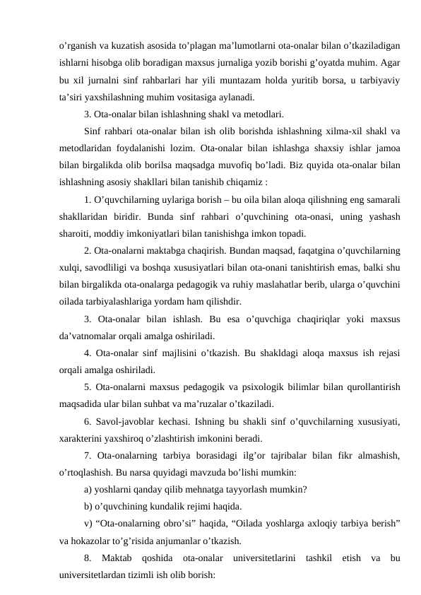 o’rganish va kuzatish asosida to’plagan ma’lumotlarni ota-onalar bilan o’tkaziladigan
ishlarni hisobga olib boradigan maxsus jurnaliga yozib borishi g’oyatda muhim. Agar
bu xil jurnalni sinf rahbarlari har yili muntazam holda yuritib borsa, u tarbiyaviy
ta’siri yaxshilashning muhim vositasiga aylanadi.
3. Ota-onalar bilan ishlashning shakl va metodlari. 
Sinf rahbari ota-onalar bilan ish olib borishda ishlashning xilma-xil shakl va
metodlaridan foydalanishi lozim. Ota-onalar bilan ishlashga shaxsiy ishlar jamoa
bilan birgalikda olib borilsa maqsadga muvofiq bo’ladi. Biz quyida ota-onalar bilan
ishlashning asosiy shakllari bilan tanishib chiqamiz : 
1. O’quvchilarning uylariga borish – bu oila bilan aloqa qilishning eng samarali
shakllaridan  biridir.  Bunda  sinf  rahbari  o’quvchining  ota-onasi,  uning  yashash
sharoiti, moddiy imkoniyatlari bilan tanishishga imkon topadi.
2. Ota-onalarni maktabga chaqirish. Bundan maqsad, faqatgina o’quvchilarning
xulqi, savodliligi va boshqa xususiyatlari bilan ota-onani tanishtirish emas, balki shu
bilan birgalikda ota-onalarga pedagogik va ruhiy maslahatlar berib, ularga o’quvchini
oilada tarbiyalashlariga yordam ham qilishdir. 
3.  Ota-onalar  bilan  ishlash.  Bu  esa  o’quvchiga  chaqiriqlar  yoki  maxsus
da’vatnomalar orqali amalga oshiriladi.
4. Ota-onalar sinf majlisini o’tkazish. Bu shakldagi aloqa maxsus ish rejasi
orqali amalga oshiriladi. 
5. Ota-onalarni maxsus pedagogik va psixologik bilimlar bilan qurollantirish
maqsadida ular bilan suhbat va ma’ruzalar o’tkaziladi.
6. Savol-javoblar kechasi. Ishning bu shakli sinf o’quvchilarning xususiyati,
xarakterini yaxshiroq o’zlashtirish imkonini beradi. 
7.  Ota-onalarning  tarbiya  borasidagi  ilg’or  tajribalar  bilan  fikr  almashish,
o’rtoqlashish. Bu narsa quyidagi mavzuda bo’lishi mumkin:
a) yoshlarni qanday qilib mehnatga tayyorlash mumkin? 
b) o’quvchining kundalik rejimi haqida.
v) “Ota-onalarning obro’si” haqida, “Oilada yoshlarga axloqiy tarbiya berish”
va hokazolar to’g’risida anjumanlar o’tkazish. 
8.  Maktab  qoshida  ota-onalar  universitetlarini  tashkil  etish  va  bu
universitetlardan tizimli ish olib borish:
