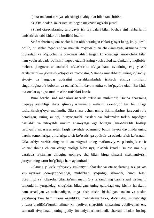 a) ota-onalarni tarbiya sohasidagi adabiyotlar bilan tanishtirish. 
b) “Ota-onalar, sizlar uchun” degan mavzuda og’zaki jurnal.
v) faol ota-onalarning tarbiyaviy ish tajribalari bilan boshqa sinf rahbarlarini
tanishtirish kabi ishlar olib borilishi lozim. 
Sinf rahbarining ota-onalar bilan olib boradigan ishlari g’oyat keng, ko’p qirrali
bo’lib, bu ishlar faqat sinf va maktab miqyosi bilan cheklanmaydi, aksincha turar
joylardagi va o’quvchining ota-onasi ishlab turgan korxonadagi jamoatchilik bilan
ham yaqin aloqada bo’lishni taqozo etadi.Bizning yosh avlod xalqimizniig inqilobiy,
mehnat,  jangovar  an’analarini  o’zlashtirib,  o’ziga  katta  avlodning  eng  yaxshi
fazilatlarini — g’oyaviy e’tiqod va matonatni, Vatanga muhabbatni, uning iqtisodiy,
siyosiy  va  jangovar  qudratini  mustahkamlashda  ishtirok  etishga  intilishni
singdiribgina o’z bobolari va otalari ishini davom ettira va ko’paytira oladi. Bu ishda
ota-onalar ayniqsa muhim o’rin tutishlari kerak.
Buni  barcha  sinf  rahbarlari  nazarda  tutishlari  muhimdir,  Bunda  shaxsning
huquqiy  yetukligi  shaxs  ijtimoiylashuvining  mahsuli  ekanligini  har  bir  oilaga
tushuntirish g’oyat muhimdir. Oila shaxs uchun uning ijtimoiylashuv jarayoni ro’y
beradigan,  uning  axloqi,  dunyoqarashi  asoslari  va  hokazolar  tarkib  topadigan
dastlabki  va  nihoyatda  muhim  ahamiyatga  ega  bo’lgan  jamoadir.Oila  boshqa
tarbiyaviy muassasalardan farqli pavishda odamning butun hayoti davomida uning
barcha tomonlariga, qirralariga ta’sir ko’rsatishga qodirdir va odatda ta’sir ko’rsatadi.
Oila tarbiya vazifasining bu ulkan miqyosi uning mafkuraviy va psixologik ta’sir
ko’rsatiishning chuqur o’ziga xosligi bilan uyg’unlashib ketadi. Bu esa uni oliy
darajada  ta’sirchan  qilibgina  qolmay,  shu  bilan  birga  shaxsni  shakllanti¬rish
jarayonining zarur bo’g’iniga ham aylantiradi. 
Oilaning yuksak tarbiyaviy imkoniyati shaxslar va ota-onalarning o’ziga xos
xususiyatlari:  qon-qarindoshligi,  muhabbati,  yaqinligi,  ishonchi,  burch  hissi,
obro’liligi va hokazolar bilan ta’minlanadi. O’z farzandining barcha zaif va kuchli
tomonlarini yurgakdagi chog’idan biladigan, uning qalbidagi eng kichik harakatni
ham sezadigan va tushunadigan, unga ta’sir etishni bi¬ladigan onadan va otadan
yaxshiroq  kim  ham  ularni  ezgulikka,  mehnatsevarlikka,  do’stlikka,  muhabbatga
o’rgata oladi!Ma’lumki, xilma- xil faoliyat sharoitida shaxsning qobiliyatlari eng
samarali rivojlanadi, uning ijodiy imkoniyatlari ochiladi, shaxsni  oiladan boshqa
