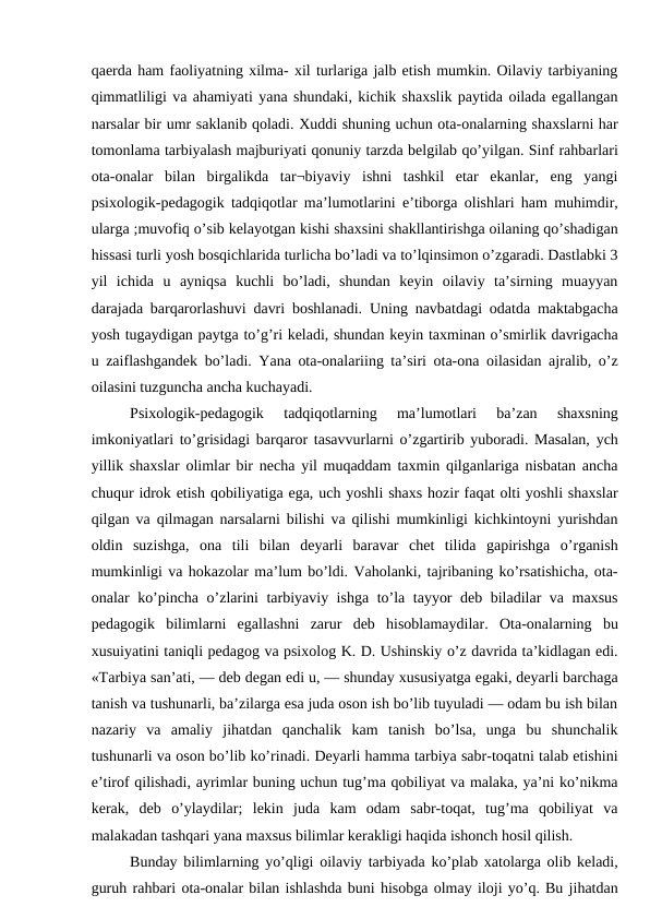 qaerda ham faoliyatning xilma- xil turlariga jalb etish mumkin. Oilaviy tarbiyaning
qimmatliligi va ahamiyati yana shundaki, kichik shaxslik paytida oilada egallangan
narsalar bir umr saklanib qoladi. Xuddi shuning uchun ota-onalarning shaxslarni har
tomonlama tarbiyalash majburiyati qonuniy tarzda belgilab qo’yilgan. Sinf rahbarlari
ota-onalar  bilan  birgalikda  tar¬biyaviy  ishni  tashkil  etar  ekanlar,  eng  yangi
psixologik-pedagogik tadqiqotlar ma’lumotlarini e’tiborga olishlari ham muhimdir,
ularga ;muvofiq o’sib kelayotgan kishi shaxsini shakllantirishga oilaning qo’shadigan
hissasi turli yosh bosqichlarida turlicha bo’ladi va to’lqinsimon o’zgaradi. Dastlabki 3
yil  ichida  u  ayniqsa  kuchli  bo’ladi,  shundan  keyin  oilaviy  ta’sirning  muayyan
darajada barqarorlashuvi davri boshlanadi. Uning navbatdagi odatda maktabgacha
yosh tugaydigan paytga to’g’ri keladi, shundan keyin taxminan o’smirlik davrigacha
u zaiflashgandek bo’ladi. Yana ota-onalariing ta’siri ota-ona oilasidan ajralib, o’z
oilasini tuzguncha ancha kuchayadi.
Psixologik-pedagogik  tadqiqotlarning  ma’lumotlari  ba’zan  shaxsning
imkoniyatlari to’grisidagi barqaror tasavvurlarni o’zgartirib yuboradi. Masalan, ych
yillik shaxslar olimlar bir necha yil muqaddam taxmin qilganlariga nisbatan ancha
chuqur idrok etish qobiliyatiga ega, uch yoshli shaxs hozir faqat olti yoshli shaxslar
qilgan va qilmagan narsalarni bilishi va qilishi mumkinligi kichkintoyni yurishdan
oldin  suzishga,  ona  tili  bilan  deyarli  baravar  chet  tilida  gapirishga  o’rganish
mumkinligi va hokazolar ma’lum bo’ldi. Vaholanki, tajribaning ko’rsatishicha, ota-
onalar ko’pincha o’zlarini tarbiyaviy ishga to’la tayyor deb biladilar va maxsus
pedagogik  bilimlarni  egallashni  zarur  deb  hisoblamaydilar.  Ota-onalarning  bu
xusuiyatini taniqli pedagog va psixolog K. D. Ushinskiy o’z davrida ta’kidlagan edi.
«Tarbiya san’ati, — deb degan edi u, — shunday xususiyatga egaki, deyarli barchaga
tanish va tushunarli, ba’zilarga esa juda oson ish bo’lib tuyuladi — odam bu ish bilan
nazariy  va  amaliy  jihatdan  qanchalik  kam  tanish  bo’lsa,  unga  bu  shunchalik
tushunarli va oson bo’lib ko’rinadi. Deyarli hamma tarbiya sabr-toqatni talab etishini
e’tirof qilishadi, ayrimlar buning uchun tug’ma qobiliyat va malaka, ya’ni ko’nikma
kerak,  deb  o’ylaydilar;  lekin  juda  kam  odam  sabr-toqat,  tug’ma  qobiliyat  va
malakadan tashqari yana maxsus bilimlar kerakligi haqida ishonch hosil qilish.
Bunday bilimlarning yo’qligi oilaviy tarbiyada ko’plab xatolarga olib keladi,
guruh rahbari ota-onalar bilan ishlashda buni hisobga olmay iloji yo’q. Bu jihatdan
