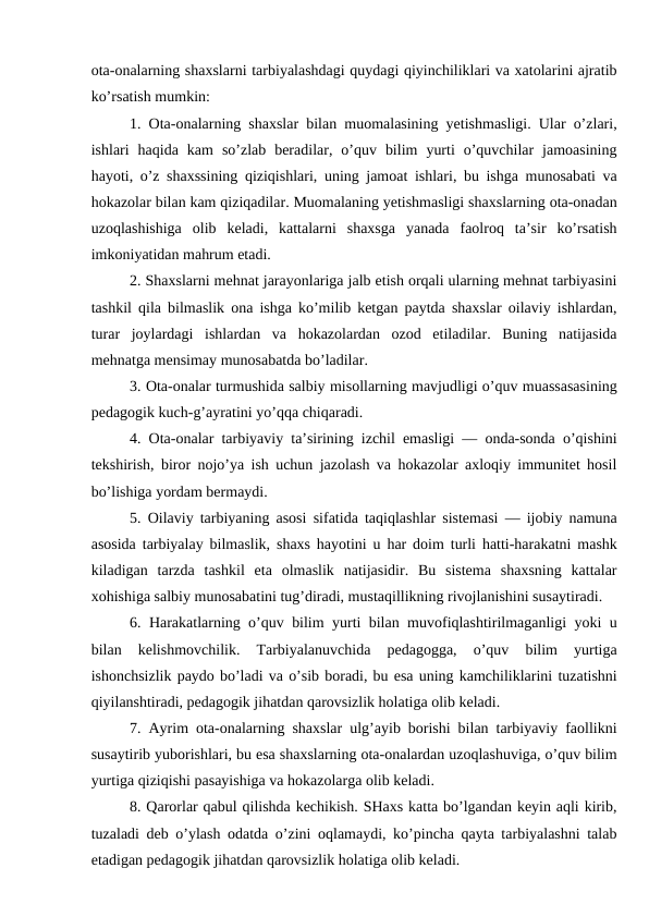 ota-onalarning shaxslarni tarbiyalashdagi quydagi qiyinchiliklari va xatolarini ajratib
ko’rsatish mumkin: 
1. Ota-onalarning shaxslar bilan muomalasining yetishmasligi. Ular o’zlari,
ishlari  haqida  kam  so’zlab  beradilar,  o’quv  bilim  yurti  o’quvchilar  jamoasining
hayoti, o’z shaxssining qiziqishlari, uning jamoat ishlari, bu ishga munosabati va
hokazolar bilan kam qiziqadilar. Muomalaning yetishmasligi shaxslarning ota-onadan
uzoqlashishiga  olib  keladi,  kattalarni  shaxsga  yanada  faolroq  ta’sir  ko’rsatish
imkoniyatidan mahrum etadi.
2. Shaxslarni mehnat jarayonlariga jalb etish orqali ularning mehnat tarbiyasini
tashkil qila bilmaslik ona ishga ko’milib ketgan paytda shaxslar oilaviy ishlardan,
turar  joylardagi  ishlardan  va  hokazolardan  ozod  etiladilar.  Buning  natijasida
mehnatga mensimay munosabatda bo’ladilar. 
3. Ota-onalar turmushida salbiy misollarning mavjudligi o’quv muassasasining
pedagogik kuch-g’ayratini yo’qqa chiqaradi.
4. Ota-onalar tarbiyaviy ta’sirining izchil emasligi — onda-sonda o’qishini
tekshirish, biror nojo’ya ish uchun jazolash va hokazolar axloqiy immunitet hosil
bo’lishiga yordam bermaydi. 
5. Oilaviy tarbiyaning asosi sifatida taqiqlashlar sistemasi — ijobiy namuna
asosida tarbiyalay bilmaslik, shaxs hayotini u har doim turli hatti-harakatni mashk
kiladigan  tarzda  tashkil  eta  olmaslik  natijasidir.  Bu  sistema  shaxsning  kattalar
xohishiga salbiy munosabatini tug’diradi, mustaqillikning rivojlanishini susaytiradi.
6. Harakatlarning o’quv bilim yurti bilan muvofiqlashtirilmaganligi yoki u
bilan  kelishmovchilik.  Tarbiyalanuvchida  pedagogga,  o’quv  bilim  yurtiga
ishonchsizlik paydo bo’ladi va o’sib boradi, bu esa uning kamchiliklarini tuzatishni
qiyilanshtiradi, pedagogik jihatdan qarovsizlik holatiga olib keladi. 
7. Ayrim ota-onalarning shaxslar ulg’ayib borishi bilan tarbiyaviy faollikni
susaytirib yuborishlari, bu esa shaxslarning ota-onalardan uzoqlashuviga, o’quv bilim
yurtiga qiziqishi pasayishiga va hokazolarga olib keladi.
8. Qarorlar qabul qilishda kechikish. SHaxs katta bo’lgandan keyin aqli kirib,
tuzaladi deb o’ylash odatda o’zini oqlamaydi, ko’pincha qayta tarbiyalashni talab
etadigan pedagogik jihatdan qarovsizlik holatiga olib keladi. 
