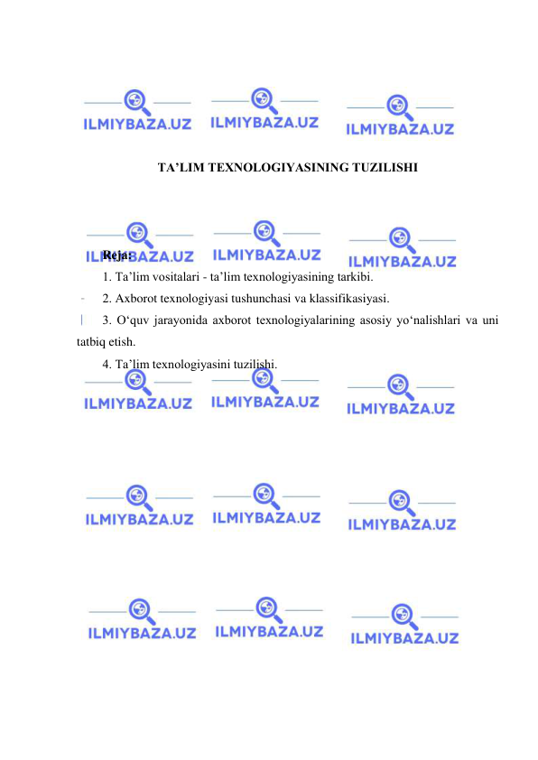  
 
 
 
 
 
 
TA’LIM TEXNOLOGIYASINING TUZILISHI 
 
 
 
Reja: 
1. Ta’lim vositalari - ta’lim texnologiyasining tarkibi. 
2. Axborot texnologiyasi tushunchasi va klassifikasiyasi. 
3. O‘quv jarayonida axborot texnologiyalarining asosiy yo‘nalishlari va uni 
tatbiq etish. 
4. Ta’lim texnologiyasini tuzilishi. 
 
 
 
 
 
 
 
 
 
 
 
 
 
 
 
