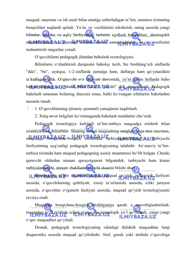  
 
maqsad, mazmun va ish usuli bilan amalga oshiriladigan ta’lim, mumtoz tizimning 
bosqichlari saqlanib qoladi. Ya’ni, uy vazifalarini tekshirish, uning asosida yangi 
bilimlar, malaka va aqliy faoliyatning turlarini egallash bosqichlari, shuningdek 
mustahkamlash va mustaqil ishlash, darsni umumlashtirish va uy vazifasini 
tushuntirish singarilar yotadi.  
O‘quvchilarni pedagogik jihatdan baholash texnologiyasi.  
Bilimlarni o‘zlashtirish darajasini baholay turib, biz boshlang‘ich sinflarda 
"ikki", "bir", ayniqsa, 1-2-sinflarda jurnalga ham, daftarga ham qo‘ymaslikni 
ta’kidlagan edik. O‘qituvchi o‘z faoliyati davomida, ya’ni ayrim hollarda baho 
ballari ularning so‘z shakli bilan "a’lo", "yaxshi" deb almashtiradi. Pedagogik 
baholash umuman bolaning shaxsini emas, balki ko‘rsatgan sifatlarini baholashni 
nazarda tutadi.  
1. O‘quvchilarning ijtimoiy qimmatli yutuqlarini taqdirlash.  
2. Xulq-atvor belgilari ko‘rinmaganda baholash muddatini cho‘zish.  
Pedagogik texnologiya kafolatli ta’lim-tarbiya maqsadga erishish bilan 
axamiyatli va dolzarbdir. Shuning uchun maqsadning aniqligi, unga mos mazmun, 
maqsadga bosqichma-bosqich erishishda tarbiyalanuvchining va tarbiyachi 
faoliyatining uyg‘unligi pedagogik texnologiyaning talabidir. An`anaviy ta’lim-
tarbiya tizimida ham maqsad pedagogning asosiy muammosi bo‘lib kelgan. Chunki 
quruvchi oldindan nimani qurayotganini bilganidek, tarbiyachi ham kimni 
tarbiyalamoqchi, nimani shakllantirmoqchi ekanini bilishi shart.  
Shuningdek, ta’lim mazmuni asosida maqsad qo‘yish; pedagogik faoliyati 
asosida; o‘quvchilarning qobiliyati, xissiy ta’sirlanishi asosida, ichki jarayon 
asosida, o‘quvchini o‘rganish faoliyati asosida, maqsad qo‘yish texnologiyasini 
tavsiya etadi.  
Maqsadga bosqichma-bosqich erishilganiga qarab, u muvofiqlashtiriladi, 
maqsadga to‘la erishish uchun o‘ziga xos texnologik yo‘l qo‘llanadi, yangi-yangi 
o‘quv maqsadlari qo‘yiladi.  
Demak, pedagogik texnologiyaning odatdagi didaktik maqsaddan farqi 
diagnostika asosida maqsad qo‘yilishidir. Sinf, guruh yoki alohida o‘quvchiga 
