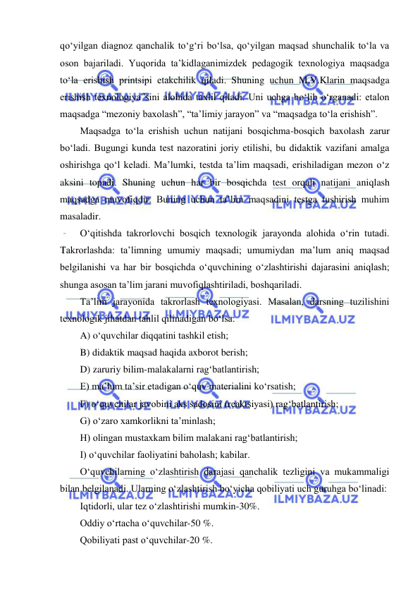  
 
qo‘yilgan diagnoz qanchalik to‘g‘ri bo‘lsa, qo‘yilgan maqsad shunchalik to‘la va 
oson bajariladi. Yuqorida ta’kidlaganimizdek pedagogik texnologiya maqsadga 
to‘la erishish printsipi etakchilik qiladi. Shuning uchun M.V.Klarin maqsadga 
erishish texnologiya”sini alohida taxlil qiladi. Uni uchga bo‘lib o‘rganadi: etalon 
maqsadga “mezoniy baxolash”, “ta’limiy jarayon” va “maqsadga to‘la erishish”.  
Maqsadga to‘la erishish uchun natijani bosqichma-bosqich baxolash zarur 
bo‘ladi. Bugungi kunda test nazoratini joriy etilishi, bu didaktik vazifani amalga 
oshirishga qo‘l keladi. Ma’lumki, testda ta’lim maqsadi, erishiladigan mezon o‘z 
aksini topadi. Shuning uchun har bir bosqichda test orqali natijani aniqlash 
maqsadga muvofiqdir. Buning uchun ta’lim maqsadini testga tushirish muhim 
masaladir.  
O‘qitishda takrorlovchi bosqich texnologik jarayonda alohida o‘rin tutadi. 
Takrorlashda: ta’limning umumiy maqsadi; umumiydan ma’lum aniq maqsad 
belgilanishi va har bir bosqichda o‘quvchining o‘zlashtirishi dajarasini aniqlash; 
shunga asosan ta’lim jarani muvofiqlashtiriladi, boshqariladi.  
Ta’lim jarayonida takrorlash texnologiyasi. Masalan, darsning tuzilishini 
texnologik jihatdan tahlil qilinadigan bo‘lsa:  
A) o‘quvchilar diqqatini tashkil etish;  
B) didaktik maqsad haqida axborot berish;  
D) zaruriy bilim-malakalarni rag‘batlantirish;  
E) ma’lum ta’sir etadigan o‘quv materialini ko‘rsatish;  
F) o‘quvchilar javobini aks sadosini (reaktsiyasi) rag‘batlantirish;  
G) o‘zaro xamkorlikni ta’minlash;  
H) olingan mustaxkam bilim malakani rag‘batlantirish;  
I) o‘quvchilar faoliyatini baholash; kabilar.  
O‘quvchilarning o‘zlashtirish darajasi qanchalik tezligini va mukammaligi 
bilan belgilanadi. Ularning o‘zlashtirish bo‘yicha qobiliyati uch guruhga bo‘linadi:  
Iqtidorli, ular tez o‘zlashtirishi mumkin-30%.  
Oddiy o‘rtacha o‘quvchilar-50 %.  
Qobiliyati past o‘quvchilar-20 %.  
