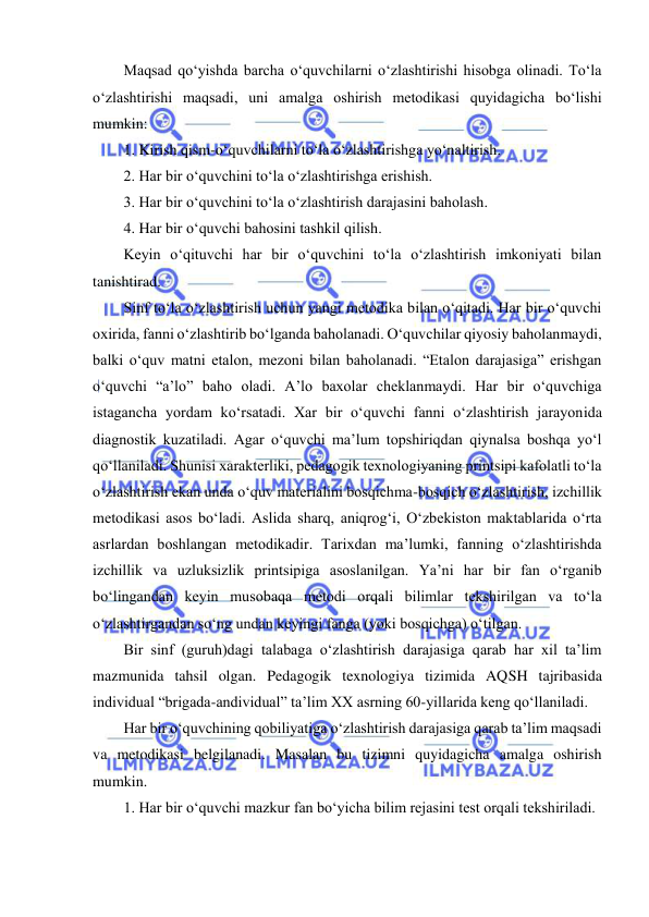  
 
Maqsad qo‘yishda barcha o‘quvchilarni o‘zlashtirishi hisobga olinadi. To‘la 
o‘zlashtirishi maqsadi, uni amalga oshirish metodikasi quyidagicha bo‘lishi 
mumkin:  
1. Kirish qism-o‘quvchilarni to‘la o‘zlashtirishga yo‘naltirish. 
2. Har bir o‘quvchini to‘la o‘zlashtirishga erishish. 
3. Har bir o‘quvchini to‘la o‘zlashtirish darajasini baholash. 
4. Har bir o‘quvchi bahosini tashkil qilish.  
Keyin o‘qituvchi har bir o‘quvchini to‘la o‘zlashtirish imkoniyati bilan 
tanishtirad. 
Sinf to‘la o‘zlashtirish uchun yangi metodika bilan o‘qitadi. Har bir o‘quvchi 
oxirida, fanni o‘zlashtirib bo‘lganda baholanadi. O‘quvchilar qiyosiy baholanmaydi, 
balki o‘quv matni etalon, mezoni bilan baholanadi. “Etalon darajasiga” erishgan 
o‘quvchi “a’lo” baho oladi. A’lo baxolar cheklanmaydi. Har bir o‘quvchiga 
istagancha yordam ko‘rsatadi. Xar bir o‘quvchi fanni o‘zlashtirish jarayonida 
diagnostik kuzatiladi. Agar o‘quvchi ma’lum topshiriqdan qiynalsa boshqa yo‘l 
qo‘llaniladi. Shunisi xarakterliki, pedagogik texnologiyaning printsipi kafolatli to‘la 
o‘zlashtirish ekan unda o‘quv materialini bosqichma-bosqich o‘zlashtirish, izchillik 
metodikasi asos bo‘ladi. Aslida sharq, aniqrog‘i, O‘zbekiston maktablarida o‘rta 
asrlardan boshlangan metodikadir. Tarixdan ma’lumki, fanning o‘zlashtirishda 
izchillik va uzluksizlik printsipiga asoslanilgan. Ya’ni har bir fan o‘rganib 
bo‘lingandan keyin musobaqa metodi orqali bilimlar tekshirilgan va to‘la 
o‘zlashtirgandan so‘ng undan keyingi fanga (yoki bosqichga) o‘tilgan.  
Bir sinf (guruh)dagi talabaga o‘zlashtirish darajasiga qarab har xil ta’lim 
mazmunida tahsil olgan. Pedagogik texnologiya tizimida AQSH tajribasida 
individual “brigada-andividual” ta’lim XX asrning 60-yillarida keng qo‘llaniladi.  
Har bir o‘quvchining qobiliyatiga o‘zlashtirish darajasiga qarab ta’lim maqsadi 
va metodikasi belgilanadi. Masalan bu tizimni quyidagicha amalga oshirish 
mumkin.  
1. Har bir o‘quvchi mazkur fan bo‘yicha bilim rejasini test orqali tekshiriladi.  
