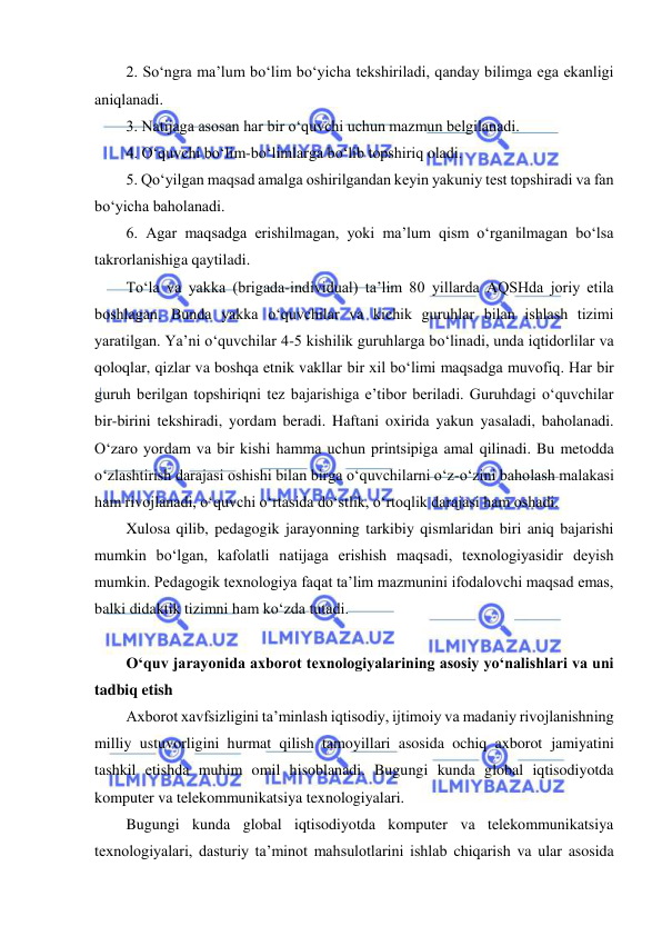  
 
2. So‘ngra ma’lum bo‘lim bo‘yicha tekshiriladi, qanday bilimga ega ekanligi 
aniqlanadi.  
3. Natijaga asosan har bir o‘quvchi uchun mazmun belgilanadi.  
4. O‘quvchi bo‘lim-bo‘limlarga bo‘lib topshiriq oladi.  
5. Qo‘yilgan maqsad amalga oshirilgandan keyin yakuniy test topshiradi va fan 
bo‘yicha baholanadi.  
6. Agar maqsadga erishilmagan, yoki ma’lum qism o‘rganilmagan bo‘lsa 
takrorlanishiga qaytiladi.  
To‘la va yakka (brigada-individual) ta’lim 80 yillarda AQSHda joriy etila 
boshlagan. Bunda yakka o‘quvchilar va kichik guruhlar bilan ishlash tizimi 
yaratilgan. Ya’ni o‘quvchilar 4-5 kishilik guruhlarga bo‘linadi, unda iqtidorlilar va 
qoloqlar, qizlar va boshqa etnik vakllar bir xil bo‘limi maqsadga muvofiq. Har bir 
guruh berilgan topshiriqni tez bajarishiga e’tibor beriladi. Guruhdagi o‘quvchilar 
bir-birini tekshiradi, yordam beradi. Haftani oxirida yakun yasaladi, baholanadi. 
O‘zaro yordam va bir kishi hamma uchun printsipiga amal qilinadi. Bu metodda 
o‘zlashtirish darajasi oshishi bilan birga o‘quvchilarni o‘z-o‘zini baholash malakasi 
ham rivojlanadi, o‘quvchi o‘rtasida do‘stlik, o‘rtoqlik darajasi ham oshadi.  
Xulosa qilib, pedagogik jarayonning tarkibiy qismlaridan biri aniq bajarishi 
mumkin bo‘lgan, kafolatli natijaga erishish maqsadi, texnologiyasidir deyish 
mumkin. Pedagogik texnologiya faqat ta’lim mazmunini ifodalovchi maqsad emas, 
balki didaktik tizimni ham ko‘zda tutadi.  
 
O‘quv jarayonida axborot texnologiyalarining asosiy yo‘nalishlari va uni 
tadbiq etish  
Axborot xavfsizligini ta’minlash iqtisodiy, ijtimoiy va madaniy rivojlanishning 
milliy ustuvorligini hurmat qilish tamoyillari asosida ochiq axborot jamiyatini 
tashkil etishda muhim omil hisoblanadi. Bugungi kunda global iqtisodiyotda 
komputer va telekommunikatsiya texnologiyalari. 
Bugungi kunda global iqtisodiyotda komputer va telekommunikatsiya 
texnologiyalari, dasturiy ta’minot mahsulotlarini ishlab chiqarish va ular asosida 
