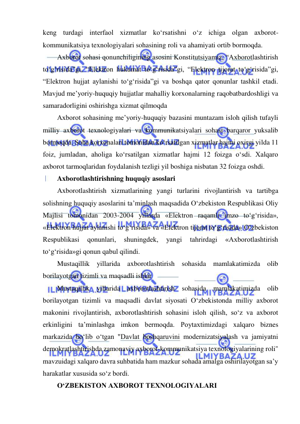  
 
keng turdagi interfaol xizmatlar ko‘rsatishni o‘z ichiga olgan axborot-
kommunikatsiya texnologiyalari sohasining roli va ahamiyati ortib bormoqda. 
Axborot sohasi qonunchiligining asosini Konstitutsiyamiz, “Axborotlashtirish 
to‘g‘risida”gi, “Elektron hukumat to‘g‘risida”gi, “Elektron tijorat to‘g‘risida”gi, 
“Elektron hujjat aylanishi to‘g‘risida”gi va boshqa qator qonunlar tashkil etadi. 
Mavjud me’yoriy-huquqiy hujjatlar mahalliy korxonalarning raqobatbardoshligi va 
samaradorligini oshirishga xizmat qilmoqda 
Axborot sohasining me’yoriy-huquqiy bazasini muntazam isloh qilish tufayli 
milliy axborot texnologiyalari va kommunikatsiyalari sohasi barqaror yuksalib 
bormoqda. Soha korxonalari tomonidan ko‘rsatilgan xizmatlar hajmi oxirgi yilda 11 
foiz, jumladan, aholiga ko‘rsatilgan xizmatlar hajmi 12 foizga o‘sdi. Xalqaro 
axborot tarmoqlaridan foydalanish tezligi yil boshiga nisbatan 32 foizga oshdi.  
Axborotlashtirishning huquqiy asoslari  
Axborotlashtirish xizmatlarining yangi turlarini rivojlantirish va tartibga 
solishning huquqiy asoslarini ta’minlash maqsadida O‘zbekiston Respublikasi Oliy 
Majlisi tomonidan 2003-2004 yillarda «Elektron raqamli imzo to‘g‘risida», 
«Elektron hujjat aylanishi to‘g‘risida» va «Elektron tijorat to‘g‘risida» O‘zbekiston 
Respublikasi 
qonunlari, 
shuningdek, 
yangi 
tahrirdagi 
«Axborotlashtirish 
to‘g‘risida»gi qonun qabul qilindi. 
Mustaqillik yillarida axborotlashtirish sohasida mamlakatimizda olib 
borilayotgan tizimli va maqsadli ishlar  
Mustaqillik yillarida axborotlashtirish sohasida mamlakatimizda olib 
borilayotgan tizimli va maqsadli davlat siyosati O‘zbekistonda milliy axborot 
makonini rivojlantirish, axborotlashtirish sohasini isloh qilish, so‘z va axborot 
erkinligini ta’minlashga imkon bermoqda. Poytaxtimizdagi xalqaro biznes 
markazida bo‘lib o‘tgan "Davlat boshqaruvini modernizatsiyalash va jamiyatni 
demokratlashtirishda zamonaviy axborot-kommunikatsiya texnologiyalarining roli" 
mavzuidagi xalqaro davra suhbatida ham mazkur sohada amalga oshirilayotgan sa’y 
harakatlar xususida so‘z bordi.  
O‘ZBEKISTON AXBOROT TEXNOLOGIYALARI  
