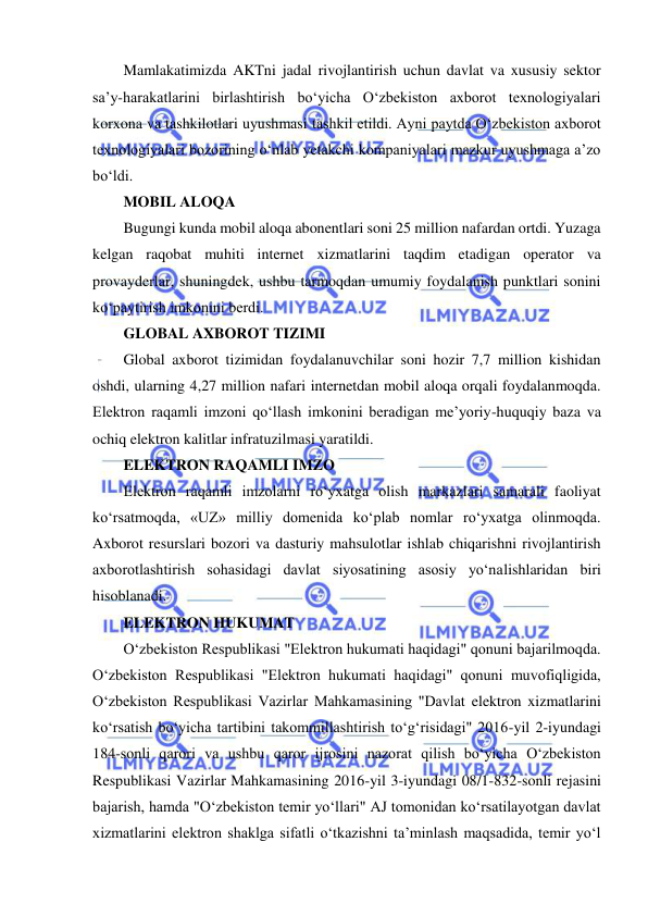  
 
Mamlakatimizda AKTni jadal rivojlantirish uchun davlat va xususiy sektor 
sa’y-harakatlarini birlashtirish bo‘yicha O‘zbekiston axborot texnologiyalari 
korxona va tashkilotlari uyushmasi tashkil etildi. Ayni paytda O‘zbekiston axborot 
texnologiyalari bozorining o‘nlab yetakchi kompaniyalari mazkur uyushmaga a’zo 
bo‘ldi.  
MOBIL ALOQA  
Bugungi kunda mobil aloqa abonentlari soni 25 million nafardan ortdi. Yuzaga 
kelgan raqobat muhiti internet xizmatlarini taqdim etadigan operator va 
provayderlar, shuningdek, ushbu tarmoqdan umumiy foydalanish punktlari sonini 
ko‘paytirish imkonini berdi.  
GLOBAL AXBOROT TIZIMI  
Global axborot tizimidan foydalanuvchilar soni hozir 7,7 million kishidan 
oshdi, ularning 4,27 million nafari internetdan mobil aloqa orqali foydalanmoqda. 
Elektron raqamli imzoni qo‘llash imkonini beradigan me’yoriy-huquqiy baza va 
ochiq elektron kalitlar infratuzilmasi yaratildi.  
ELEKTRON RAQAMLI IMZO  
Elektron raqamli imzolarni ro‘yxatga olish markazlari samarali faoliyat 
ko‘rsatmoqda, «UZ» milliy domenida ko‘plab nomlar ro‘yxatga olinmoqda. 
Axborot resurslari bozori va dasturiy mahsulotlar ishlab chiqarishni rivojlantirish 
axborotlashtirish sohasidagi davlat siyosatining asosiy yo‘nalishlaridan biri 
hisoblanadi.  
ELEKTRON HUKUMAT  
O‘zbekiston Respublikasi "Elektron hukumati haqidagi" qonuni bajarilmoqda. 
O‘zbekiston Respublikasi "Elektron hukumati haqidagi" qonuni muvofiqligida, 
O‘zbekiston Respublikasi Vazirlar Mahkamasining "Davlat elektron xizmatlarini 
ko‘rsatish bo‘yicha tartibini takommillashtirish to‘g‘risidagi" 2016-yil 2-iyundagi 
184-sonli qarori va ushbu qaror ijrosini nazorat qilish bo‘yicha O‘zbekiston 
Respublikasi Vazirlar Mahkamasining 2016-yil 3-iyundagi 08/1-832-sonli rejasini 
bajarish, hamda "O‘zbekiston temir yo‘llari" AJ tomonidan ko‘rsatilayotgan davlat 
xizmatlarini elektron shaklga sifatli o‘tkazishni ta’minlash maqsadida, temir yo‘l 
