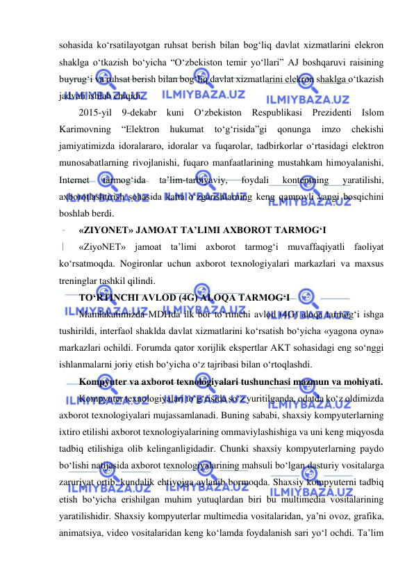  
 
sohasida ko‘rsatilayotgan ruhsat berish bilan bog‘liq davlat xizmatlarini elekron 
shaklga o‘tkazish bo‘yicha “O‘zbekiston temir yo‘llari” AJ boshqaruvi raisining 
buyrug‘i va ruhsat berish bilan bog‘liq davlat xizmatlarini elekron shaklga o‘tkazish 
jadvali ishlab chiqidi.  
2015-yil 9-dekabr kuni O‘zbekiston Respublikasi Prezidenti Islom 
Karimovning 
“Elektron 
hukumat 
to‘g‘risida”gi 
qonunga 
imzo 
chekishi 
jamiyatimizda idoralararo, idoralar va fuqarolar, tadbirkorlar o‘rtasidagi elektron 
munosabatlarning rivojlanishi, fuqaro manfaatlarining mustahkam himoyalanishi, 
Internet 
tarmog‘ida 
ta’lim-tarbiyaviy, 
foydali 
kontentning 
yaratilishi, 
axborotlashtirish sohasida katta o‘zgarishlarning keng qamrovli yangi bosqichini 
boshlab berdi. 
«ZIYONET» JAMOAT TA’LIMI AXBOROT TARMOG‘I  
«ZiyoNET» jamoat ta’limi axborot tarmog‘i muvaffaqiyatli faoliyat 
ko‘rsatmoqda. Nogironlar uchun axborot texnologiyalari markazlari va maxsus 
treninglar tashkil qilindi.  
TO‘RTINCHI AVLOD (4G) ALOQA TARMOG‘I  
Mamlakatimizda MDHda ilk bor to‘rtinchi avlod (4G) aloqa tarmog‘i ishga 
tushirildi, interfaol shaklda davlat xizmatlarini ko‘rsatish bo‘yicha «yagona oyna» 
markazlari ochildi. Forumda qator xorijlik ekspertlar AKT sohasidagi eng so‘nggi 
ishlanmalarni joriy etish bo‘yicha o‘z tajribasi bilan o‘rtoqlashdi.  
Kompyuter va axborot texnologiyalari tushunchasi mazmun va mohiyati.  
Kompyuter texnologiyalari to‘g‘risida so‘z yuritilganda, odatda ko‘z oldimizda 
axborot texnologiyalari mujassamlanadi. Buning sababi, shaxsiy kompyuterlarning 
ixtiro etilishi axborot texnologiyalarining ommaviylashishiga va uni keng miqyosda 
tadbiq etilishiga olib kelinganligidadir. Chunki shaxsiy kompyuterlarning paydo 
bo‘lishi natijasida axborot texnologiyalarining mahsuli bo‘lgan dasturiy vositalarga 
zaruriyat ortib, kundalik ehtiyojga aylanib bormoqda. Shaxsiy kompyuterni tadbiq 
etish bo‘yicha erishilgan muhim yutuqlardan biri bu multimedia vositalarining 
yaratilishidir. Shaxsiy kompyuterlar multimedia vositalaridan, ya’ni ovoz, grafika, 
animatsiya, video vositalaridan keng ko‘lamda foydalanish sari yo‘l ochdi. Ta’lim 
