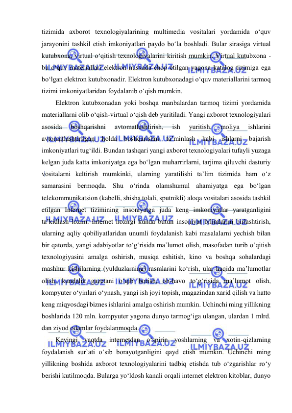  
 
tizimida axborot texnologiyalarining multimedia vositalari yordamida o‘quv 
jarayonini tashkil etish imkoniyatlari paydo bo‘la boshladi. Bular sirasiga virtual 
kutubxona, virtual o‘qitish texnologiyalarini kiritish mumkin. Virtual kutubxona - 
bu o‘quv materiallari elektron nusxada chop etilgan yagona katalog tizimiga ega 
bo‘lgan elektron kutubxonadir. Elektron kutubxonadagi o‘quv materiallarini tarmoq 
tizimi imkoniyatlaridan foydalanib o‘qish mumkin.  
Elektron kutubxonadan yoki boshqa manbalardan tarmoq tizimi yordamida 
materiallarni olib o‘qish-virtual o‘qish deb yuritiladi. Yangi axborot texnologiyalari 
asosida 
boshqarishni 
avtomatlashtirish, 
ish 
yuritish, 
moliya 
ishlarini 
avtomatlashtirilgan holda boshqarishni ta’minlash kabi ishlarni bajarish 
imkoniyatlari tug‘ildi. Bundan tashqari yangi axborot texnologiyalari tufayli yuzaga 
kelgan juda katta imkoniyatga ega bo‘lgan muharrirlarni, tarjima qiluvchi dasturiy 
vositalarni keltirish mumkinki, ularning yaratilishi ta’lim tizimida ham o‘z 
samarasini bermoqda. Shu o‘rinda olamshumul ahamiyatga ega bo‘lgan 
telekommunikatsion (kabelli, shisha tolali, sputnikli) aloqa vositalari asosida tashkil 
etilgan Internet tizimining insoniyatga juda keng imkoniyatlar yaratganligini 
ta’kidlash lozim. Internet hozirgi kunda butun insoniyat bilimlarini birlashtirish, 
ularning aqliy qobiliyatlaridan unumli foydalanish kabi masalalarni yechish bilan 
bir qatorda, yangi adabiyotlar to‘g‘risida ma’lumot olish, masofadan turib o‘qitish 
texnologiyasini amalga oshirish, musiqa eshitish, kino va boshqa sohalardagi 
mashhur kishilarning (yulduzlarning) rasmlarini ko‘rish, ular haqida ma’lumotlar 
olish, kundalik gazetani o‘qib borish, ob-havo to‘g‘risida ma’lumot olish, 
kompyuter o‘yinlari o‘ynash, yangi ish joyi topish, magazindan xarid qilish va hatto 
keng miqyosdagi biznes ishlarini amalga oshirish mumkin. Uchinchi ming yillikning 
boshlarida 120 mln. kompyuter yagona dunyo tarmog‘iga ulangan, ulardan 1 mlrd. 
dan ziyod odamlar foydalanmoqda. 
Keyingi vaqtda internetdan o‘spirin yoshlarning va xotin-qizlarning 
foydalanish sur`ati o‘sib borayotganligini qayd etish mumkin. Uchinchi ming 
yillikning boshida axborot texnologiyalarini tadbiq etishda tub o‘zgarishlar ro‘y 
berishi kutilmoqda. Bularga yo‘ldosh kanali orqali internet elektron kitoblar, dunyo 

