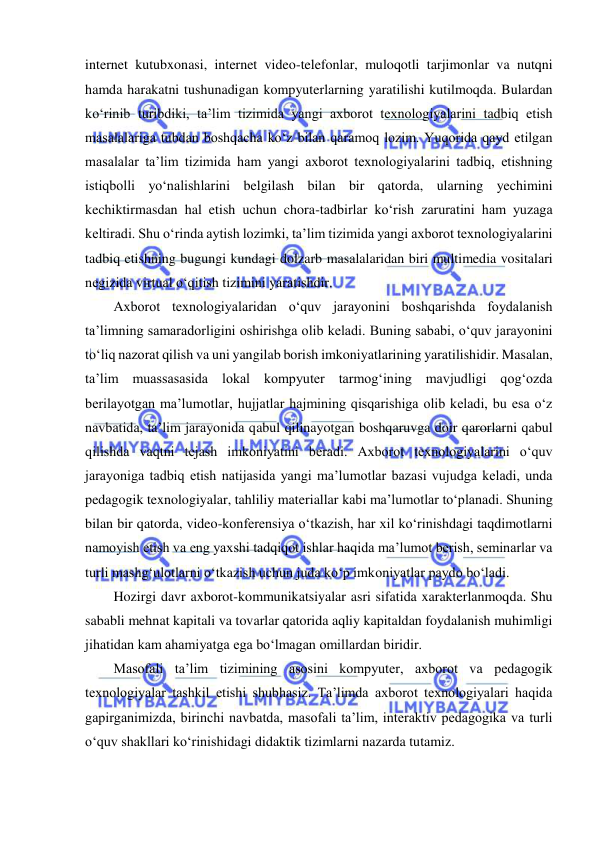  
 
internet kutubxonasi, internet video-telefonlar, muloqotli tarjimonlar va nutqni 
hamda harakatni tushunadigan kompyuterlarning yaratilishi kutilmoqda. Bulardan 
ko‘rinib turibdiki, ta’lim tizimida yangi axborot texnologiyalarini tadbiq etish 
masalalariga tubdan boshqacha ko‘z bilan qaramoq lozim. Yuqorida qayd etilgan 
masalalar ta’lim tizimida ham yangi axborot texnologiyalarini tadbiq, etishning 
istiqbolli yo‘nalishlarini belgilash bilan bir qatorda, ularning yechimini 
kechiktirmasdan hal etish uchun chora-tadbirlar ko‘rish zaruratini ham yuzaga 
keltiradi. Shu o‘rinda aytish lozimki, ta’lim tizimida yangi axborot texnologiyalarini 
tadbiq etishning bugungi kundagi dolzarb masalalaridan biri multimedia vositalari 
negizida virtual o‘qitish tizimini yaratishdir.  
Axborot texnologiyalaridan o‘quv jarayonini boshqarishda foydalanish 
ta’limning samaradorligini oshirishga olib keladi. Buning sababi, o‘quv jarayonini 
to‘liq nazorat qilish va uni yangilab borish imkoniyatlarining yaratilishidir. Masalan, 
ta’lim muassasasida lokal kompyuter tarmog‘ining mavjudligi qog‘ozda 
berilayotgan ma’lumotlar, hujjatlar hajmining qisqarishiga olib keladi, bu esa o‘z 
navbatida, ta’lim jarayonida qabul qilinayotgan boshqaruvga doir qarorlarni qabul 
qilishda vaqtni tejash imkoniyatini beradi. Axborot texnologiyalarini o‘quv 
jarayoniga tadbiq etish natijasida yangi ma’lumotlar bazasi vujudga keladi, unda 
pedagogik texnologiyalar, tahliliy materiallar kabi ma’lumotlar to‘planadi. Shuning 
bilan bir qatorda, video-konferensiya o‘tkazish, har xil ko‘rinishdagi taqdimotlarni 
namoyish etish va eng yaxshi tadqiqot ishlar haqida ma’lumot berish, seminarlar va 
turli mashg‘ulotlarni o‘tkazish uchun juda ko‘p imkoniyatlar paydo bo‘ladi.  
Hozirgi davr axborot-kommunikatsiyalar asri sifatida xarakterlanmoqda. Shu 
sababli mehnat kapitali va tovarlar qatorida aqliy kapitaldan foydalanish muhimligi 
jihatidan kam ahamiyatga ega bo‘lmagan omillardan biridir.  
Masofali ta’lim tizimining asosini kompyuter, axborot va pedagogik 
texnologiyalar tashkil etishi shubhasiz. Ta’limda axborot texnologiyalari haqida 
gapirganimizda, birinchi navbatda, masofali ta’lim, interaktiv pedagogika va turli 
o‘quv shakllari ko‘rinishidagi didaktik tizimlarni nazarda tutamiz.  
