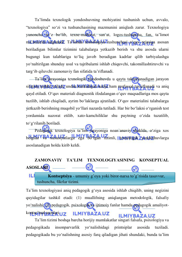  
 
Ta’limda texnologik yondoshuvning mohiyatini tushunish uchun, avvalo, 
“texnologiya” so‘zi va tushunchasining mazmunini aniqlash zarur. Texnologiya 
yunoncha so‘z bo‘lib, texne-mahorat, san`at, logos-tushuncha, fan, ta’limot 
ma’nolarini anglatadi. Ta’limda texnologiya tushunchasi o‘quv rejasiga asosan 
beriladigan bilimlar tizimini talabalarga yetkazib berish va shu asosda ularni 
bugungi kun talablariga to‘liq javob beradigan kadrlar qilib tarbiyalashga 
yo‘naltirilgan shunday usul va tajribalarni ishlab chiquvchi, takomillashtiruvchi va 
targ‘ib qiluvchi zamonaviy fan sifatida ta’riflanadi.  
Ta’lim jarayoniga texnologik yondoshuvda u qayta takrorlanadigan jarayon 
sifatida tashkil etiladi, undan kutiladigan natija ham mufassal tavsiflanadi va aniq 
qayd etiladi. O‘quv materiali diagnostik ifodalangan o‘quv maqsadlariga mos qayta 
tuzilib, ishlab chiqiladi, ayrim bo‘laklarga ajratiladi. O‘quv materialini talabalarga 
yetkazib berishning muqobil yo‘llari nazarda tutiladi. Har bir bo‘lakni o‘rganish test 
yordamida nazorat etilib, xato-kamchiliklar shu paytning o‘zida tuzatilib, 
to‘g‘rilanib boriladi.  
Pedagogik texnologiya ta’lim jarayoniga noan`anaviy shaklda, o‘ziga xos 
belgilar va xususiyatlarga ega bo‘lgan tizimli, texnologik yondoshuvlarga 
asoslanadigan holda kirib keldi. 
 
ZAMONAVIY 
TA’LIM 
TEXNOLOGIYASINING 
KONSEPTUAL 
ASOSLARI 
Ta’lim texnologiyasi aniq pedagogik g‘oya asosida ishlab chiqilib, uning negizini 
quyidagilar tashkil etadi: (1) muallifning aniqlangan metodologik, falsafiy 
yo‘nalishi; (2) pedagogik, psixologik va ijtimoiy fanlar hamda pedagogik amaliyot-
kontse’tual asoslari. 
Ta’lim tizimi boshqa barcha horijiy mamlakatlar singari falsafa, psixologiya va 
pedagogikada 
insonparvarlik 
yo‘nalishidagi 
printsiplar 
asosida 
tuziladi. 
pedagogikada bu yo‘nalishning asosiy farq qiladigan jihati shundaki, bunda ta’lim 
Kontseptsiya - umumiy g’oya yoki biror-narsa to’g’risida tasavvur, 
tushuncha, fikrlar tizimi. 
