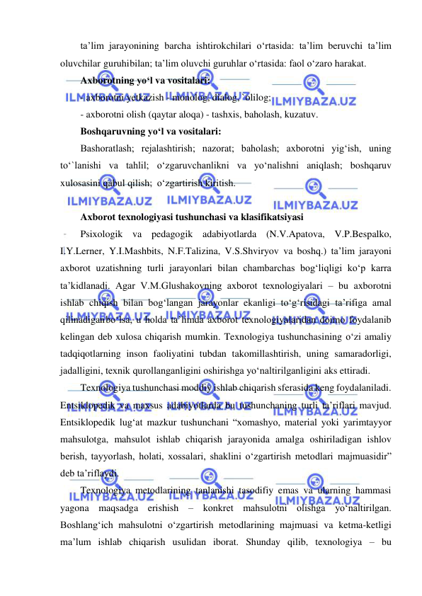  
 
ta’lim jarayonining barcha ishtirokchilari o‘rtasida: ta’lim beruvchi ta’lim 
oluvchilar guruhi bilan; ta’lim oluvchi guruhlar o‘rtasida: faol o‘zaro harakat. 
Axborotning yo‘l va vositalari: 
- axborotni yetkazish - monolog, dialog, `olilog; 
- axborotni olish (qaytar aloqa) - tashxis, baholash, kuzatuv. 
Boshqaruvning yo‘l va vositalari: 
Bashoratlash; rejalashtirish; nazorat; baholash; axborotni yig‘ish, uning 
to‘`lanishi va tahlil; o‘zgaruvchanlikni va yo‘nalishni aniqlash; boshqaruv 
xulosasini qabul qilish; o‘zgartirish kiritish. 
 
Axborot texnologiyasi tushunchasi va klasifikatsiyasi 
Psixologik va pedagogik adabiyotlarda (N.V.Apatova, V.P.Bespalko, 
I.Y.Lerner, Y.I.Mashbits, N.F.Talizina, V.S.Shviryov va boshq.) ta’lim jarayoni 
axborot uzatishning turli jarayonlari bilan chambarchas bog‘liqligi ko‘p karra 
ta’kidlanadi. Agar V.M.Glushakovning axborot texnologiyalari – bu axborotni 
ishlab chiqish bilan bog‘langan jarayonlar ekanligi to‘g‘risidagi ta’rifiga amal 
qilinadigan bo‘lsa, u holda ta’limda axborot texnologiyalaridan doimo foydalanib 
kelingan deb xulosa chiqarish mumkin. Texnologiya tushunchasining o‘zi amaliy 
tadqiqotlarning inson faoliyatini tubdan takomillashtirish, uning samaradorligi, 
jadalligini, texnik qurollanganligini oshirishga yo‘naltirilganligini aks ettiradi. 
Texnologiya tushunchasi moddiy ishlab chiqarish sferasida keng foydalaniladi. 
Entsiklopedik va maxsus adabiyotlarda bu tushunchaning turli ta’riflari mavjud. 
Entsiklopedik lug‘at mazkur tushunchani “xomashyo, material yoki yarimtayyor 
mahsulotga, mahsulot ishlab chiqarish jarayonida amalga oshiriladigan ishlov 
berish, tayyorlash, holati, xossalari, shaklini o‘zgartirish metodlari majmuasidir” 
deb ta’riflaydi. 
Texnologiya metodlarining tanlanishi tasodifiy emas va ularning hammasi 
yagona maqsadga erishish – konkret mahsulotni olishga yo‘naltirilgan. 
Boshlang‘ich mahsulotni o‘zgartirish metodlarining majmuasi va ketma-ketligi 
ma’lum ishlab chiqarish usulidan iborat. Shunday qilib, texnologiya – bu 
