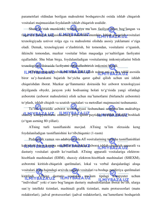  
 
parametrlari oldindan berilgan mahsulotni boshqaruvchi ostida ishlab chiqarish 
vositalari majmuasidan foydalanib ishlab chiqarish usulidir. 
Shuni ko‘rish mumkinki, texnologiya ma’lum faoliyat bilan bog‘langan va 
faqat shu faoliyat natijasida amalga oshirilishi mumkin. Ishlab chiqarish vositalari 
texnologiyada ustivor rolga ega va mahsulotni olishda asosiy yuklamani o‘ziga 
oladi. Demak, texnologiyani o‘zlashtirish, bir tomondan, vositalarni o‘rganish, 
ikkinchi tomondan, mazkur vositalar bilan maqsadga yo‘naltirilgan faoliyatni 
egallashdir. Shu bilan birga, foydalaniladigan vositalarning imkoniyatlarini bilish 
texnologiyasi doirasida faoliyatni optimallashtirish imkonini beradi. 
ATning maqsadi axborotni odam tahlil qilish uchun uni va shu tahlil asosida 
biror sa’y-harakatni bajarish bo‘yicha qaror qabul qilish uchun uni ishlab 
chiqarishdan iborat. Mazkur qo‘llanmamiz doirasida biz axborot texnologiyasi 
deyilganda obyekt, jarayon yoki hodisaning holati to‘g‘risida yangi sifatdagi 
axborotni (axborot mahsulotini) olish uchun ma’lumotlarni (birlamchi axborotni) 
to‘plash, ishlab chiqish va uzatish vositalari va metodlari majmuasini tushunamiz. 
Ta’lim sferasida axborot texnologiyasi tushunchasi umumta’lim maktabiga 
shaxsiy kompyuterlarni ommaviy joriy qilish paytidan boshlab ishlatila boshladi 
(o‘tgan asrning 80-yillari). 
ATning turli 
tasniflanishi 
mavjud. 
ATning ta’lim 
sferasida 
keng 
foydalaniladigan tasniflanishini ko‘rib chiqamiz (1-rasm) 
Peda gogi k va max sus adab iyotl arda AT vosit alarining turlicha tasniflanishlari 
keltiriladi, biroq hamma mualliflar tomonidan axborot ishlab chiqarish apparatli va 
dasturiy vositalari ajratib ko‘rsatiladi. ATning apparatli vositalariga elektron-
hisoblash mashinalari (EHM), shaxsiy elektron-hisoblash mashinalari (SHEXM), 
axborotni kiritish-chiqarish qurilmalari, lokal va verbal darajalardagi aloqa 
vositalari, katta hajmdagi arxivda saqlash vositalari va boshqa periferiya qurilmalari 
kiritiladi. ATning dasturiy vositalari ma’lum tipdagi kompyuter uchun 
“individual” yoki o‘zaro bog‘langan dasturiy mahsulotlaridan iborat bo‘lib, ularga 
sun`iy intellekt tizimlari, mashinali grafik tizimlari, matn protsessorlari (matn 
redaktorlari), jadval protsessorlari (jadval redaktorlari), ma’lumotlarni boshqarish 
