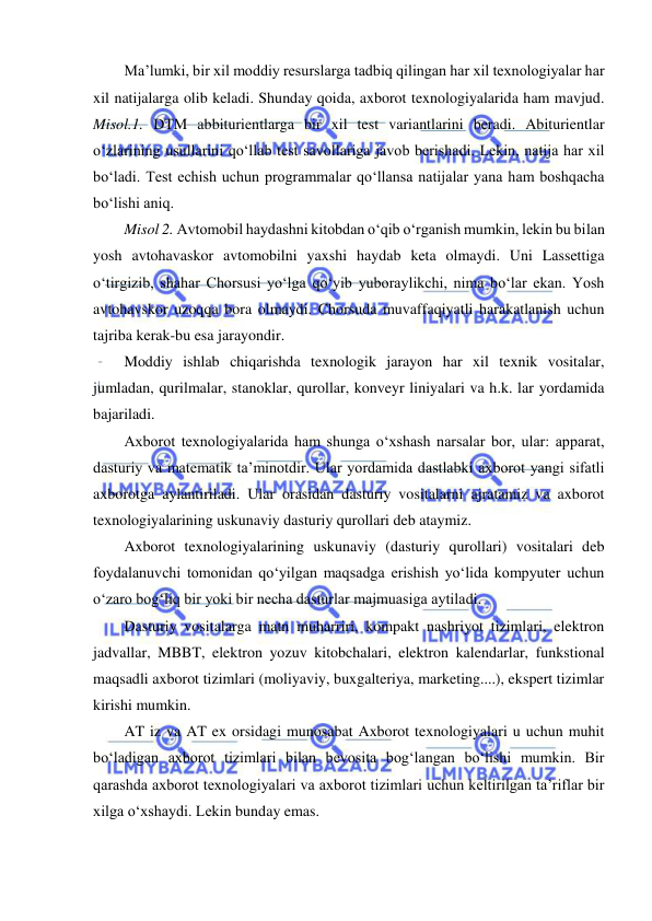  
 
Ma’lumki, bir xil moddiy resurslarga tadbiq qilingan har xil texnologiyalar har 
xil natijalarga olib keladi. Shunday qoida, axborot texnologiyalarida ham mavjud. 
Misol.1. DTM abbiturientlarga bir xil test variantlarini beradi. Abiturientlar 
o‘zlarining usullarini qo‘llab test savollariga javob berishadi. Lekin, natija har xil 
bo‘ladi. Test echish uchun programmalar qo‘llansa natijalar yana ham boshqacha 
bo‘lishi aniq.  
Misol 2. Avtomobil haydashni kitobdan o‘qib o‘rganish mumkin, lekin bu bilan 
yosh avtohavaskor avtomobilni yaxshi haydab keta olmaydi. Uni Lassettiga 
o‘tirgizib, shahar Chorsusi yo‘lga qo‘yib yuboraylikchi, nima bo‘lar ekan. Yosh 
avtohavskor uzoqqa bora olmaydi. Chorsuda muvaffaqiyatli harakatlanish uchun 
tajriba kerak-bu esa jarayondir.  
Moddiy ishlab chiqarishda texnologik jarayon har xil texnik vositalar, 
jumladan, qurilmalar, stanoklar, qurollar, konveyr liniyalari va h.k. lar yordamida 
bajariladi.  
Axborot texnologiyalarida ham shunga o‘xshash narsalar bor, ular: apparat, 
dasturiy va matematik ta’minotdir. Ular yordamida dastlabki axborot yangi sifatli 
axborotga aylantiriladi. Ular orasidan dasturiy vositalarni ajratamiz va axborot 
texnologiyalarining uskunaviy dasturiy qurollari deb ataymiz.  
Axborot texnologiyalarining uskunaviy (dasturiy qurollari) vositalari deb 
foydalanuvchi tomonidan qo‘yilgan maqsadga erishish yo‘lida kompyuter uchun 
o‘zaro bog‘liq bir yoki bir necha dasturlar majmuasiga aytiladi.  
Dasturiy vositalarga matn muharriri, kompakt nashriyot tizimlari, elektron 
jadvallar, MBBT, elektron yozuv kitobchalari, elektron kalendarlar, funkstional 
maqsadli axborot tizimlari (moliyaviy, buxgalteriya, marketing....), ekspert tizimlar 
kirishi mumkin.  
AT iz va AT ex orsidagi munosabat Axborot texnologiyalari u uchun muhit 
bo‘ladigan axborot tizimlari bilan bevosita bog‘langan bo‘lishi mumkin. Bir 
qarashda axborot texnologiyalari va axborot tizimlari uchun keltirilgan ta’riflar bir 
xilga o‘xshaydi. Lekin bunday emas.  
