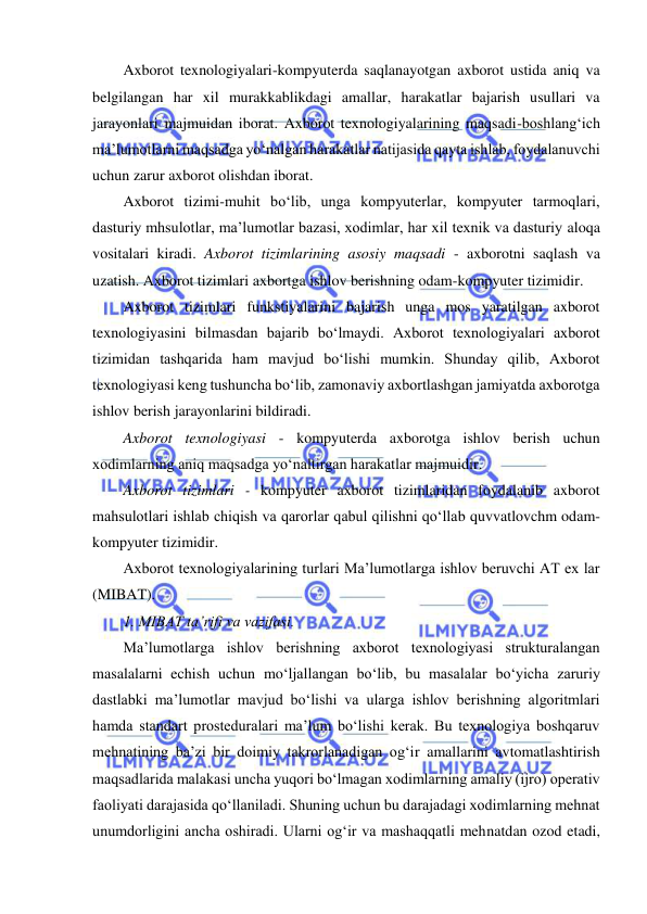  
 
Axborot texnologiyalari-kompyuterda saqlanayotgan axborot ustida aniq va 
belgilangan har xil murakkablikdagi amallar, harakatlar bajarish usullari va 
jarayonlari majmuidan iborat. Axborot texnologiyalarining maqsadi-boshlang‘ich 
ma’lumotlarni maqsadga yo‘nalgan harakatlar natijasida qayta ishlab, foydalanuvchi 
uchun zarur axborot olishdan iborat.  
Axborot tizimi-muhit bo‘lib, unga kompyuterlar, kompyuter tarmoqlari, 
dasturiy mhsulotlar, ma’lumotlar bazasi, xodimlar, har xil texnik va dasturiy aloqa 
vositalari kiradi. Axborot tizimlarining asosiy maqsadi - axborotni saqlash va 
uzatish. Axborot tizimlari axbortga ishlov berishning odam-kompyuter tizimidir.  
Axborot tizimlari funkstiyalarini bajarish unga mos yaratilgan axborot 
texnologiyasini bilmasdan bajarib bo‘lmaydi. Axborot texnologiyalari axborot 
tizimidan tashqarida ham mavjud bo‘lishi mumkin. Shunday qilib, Axborot 
texnologiyasi keng tushuncha bo‘lib, zamonaviy axbortlashgan jamiyatda axborotga 
ishlov berish jarayonlarini bildiradi.  
Axborot texnologiyasi - kompyuterda axborotga ishlov berish uchun 
xodimlarning aniq maqsadga yo‘naltirgan harakatlar majmuidir.  
Axborot tizimlari - kompyuter axborot tizimlaridan foydalanib axborot 
mahsulotlari ishlab chiqish va qarorlar qabul qilishni qo‘llab quvvatlovchm odam-
kompyuter tizimidir.  
Axborot texnologiyalarining turlari Ma’lumotlarga ishlov beruvchi AT ex lar 
(MIBAT).  
1. MIBAT ta’rifi va vazifasi.  
Ma’lumotlarga ishlov berishning axborot texnologiyasi strukturalangan 
masalalarni echish uchun mo‘ljallangan bo‘lib, bu masalalar bo‘yicha zaruriy 
dastlabki ma’lumotlar mavjud bo‘lishi va ularga ishlov berishning algoritmlari 
hamda standart prosteduralari ma’lum bo‘lishi kerak. Bu texnologiya boshqaruv 
mehnatining ba’zi bir doimiy takrorlanadigan og‘ir amallarini avtomatlashtirish 
maqsadlarida malakasi uncha yuqori bo‘lmagan xodimlarning amaliy (ijro) operativ 
faoliyati darajasida qo‘llaniladi. Shuning uchun bu darajadagi xodimlarning mehnat 
unumdorligini ancha oshiradi. Ularni og‘ir va mashaqqatli mehnatdan ozod etadi, 
