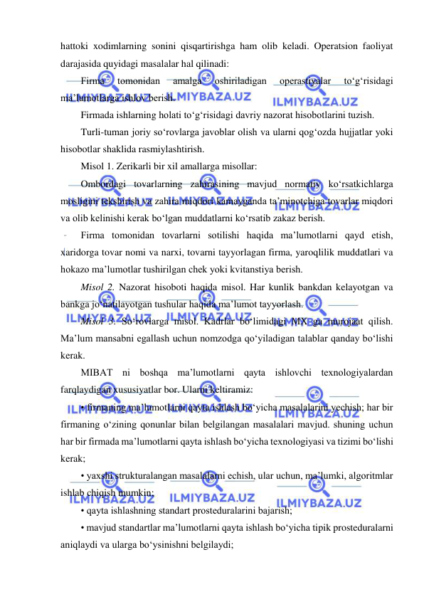  
 
hattoki xodimlarning sonini qisqartirishga ham olib keladi. Operatsion faoliyat 
darajasida quyidagi masalalar hal qilinadi:  
Firma 
tomonidan 
amalga 
oshiriladigan 
operastiyalar 
to‘g‘risidagi 
ma’lumotlarga ishlov berish. 
Firmada ishlarning holati to‘g‘risidagi davriy nazorat hisobotlarini tuzish. 
Turli-tuman joriy so‘rovlarga javoblar olish va ularni qog‘ozda hujjatlar yoki 
hisobotlar shaklida rasmiylashtirish.  
Misol 1. Zerikarli bir xil amallarga misollar:  
Ombordagi tovarlarning zahirasining mavjud normativ ko‘rsatkichlarga 
mosligini tekshirish va zahira miqdori kamayganda ta’minotchiga tovarlar miqdori 
va olib kelinishi kerak bo‘lgan muddatlarni ko‘rsatib zakaz berish. 
Firma tomonidan tovarlarni sotilishi haqida ma’lumotlarni qayd etish, 
xaridorga tovar nomi va narxi, tovarni tayyorlagan firma, yaroqlilik muddatlari va 
hokazo ma’lumotlar tushirilgan chek yoki kvitanstiya berish.  
Misol 2. Nazorat hisoboti haqida misol. Har kunlik bankdan kelayotgan va 
bankga jo‘natilayotgan tushular haqida ma’lumot tayyorlash.  
Misol 3. So‘rovlarga misol. Kadrlar bo‘limidagi MX ga murojaat qilish. 
Ma’lum mansabni egallash uchun nomzodga qo‘yiladigan talablar qanday bo‘lishi 
kerak.  
MIBAT ni boshqa ma’lumotlarni qayta ishlovchi texnologiyalardan 
farqlaydigan xususiyatlar bor. Ularni keltiramiz:  
• firmaning ma’lumotlarni qayta ishlash bo‘yicha masalalarini yechish; har bir 
firmaning o‘zining qonunlar bilan belgilangan masalalari mavjud. shuning uchun 
har bir firmada ma’lumotlarni qayta ishlash bo‘yicha texnologiyasi va tizimi bo‘lishi 
kerak;  
• yaxshi strukturalangan masalalarni echish, ular uchun, ma’lumki, algoritmlar 
ishlab chiqish mumkin;  
• qayta ishlashning standart prosteduralarini bajarish;  
• mavjud standartlar ma’lumotlarni qayta ishlash bo‘yicha tipik prosteduralarni 
aniqlaydi va ularga bo‘ysinishni belgilaydi;  
