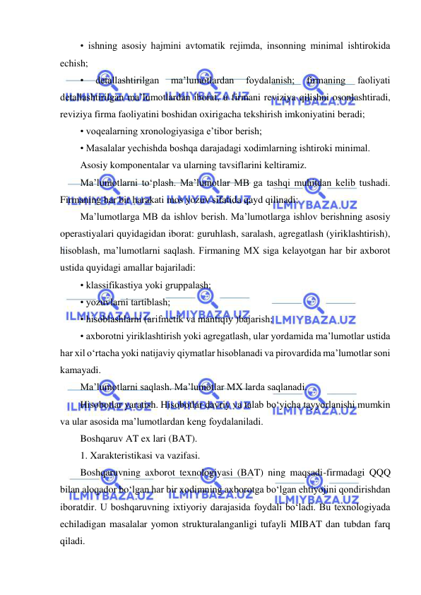  
 
• ishning asosiy hajmini avtomatik rejimda, insonning minimal ishtirokida 
echish;  
• 
detallashtirilgan 
ma’lumotlardan 
foydalanish; 
firmaning 
faoliyati 
detallashtirilgan ma’lumotlardan iborat, u firmani reviziya qilishni osonlashtiradi, 
reviziya firma faoliyatini boshidan oxirigacha tekshirish imkoniyatini beradi;  
• voqealarning xronologiyasiga e’tibor berish;  
• Masalalar yechishda boshqa darajadagi xodimlarning ishtiroki minimal.  
Asosiy komponentalar va ularning tavsiflarini keltiramiz.  
Ma’lumotlarni to‘plash. Ma’lumotlar MB ga tashqi muhitdan kelib tushadi. 
Firmaning har bir harakati mos yozuv sifatida qayd qilinadi;  
Ma’lumotlarga MB da ishlov berish. Ma’lumotlarga ishlov berishning asosiy 
operastiyalari quyidagidan iborat: guruhlash, saralash, agregatlash (yiriklashtirish), 
hisoblash, ma’lumotlarni saqlash. Firmaning MX siga kelayotgan har bir axborot 
ustida quyidagi amallar bajariladi:  
• klassifikastiya yoki gruppalash;  
• yozuvlarni tartiblash;  
• hisoblashlarni (arifmetik va mantiqiy )bajarish;  
• axborotni yiriklashtirish yoki agregatlash, ular yordamida ma’lumotlar ustida 
har xil o‘rtacha yoki natijaviy qiymatlar hisoblanadi va pirovardida ma’lumotlar soni 
kamayadi.  
Ma’lumotlarni saqlash. Ma’lumotlar MX larda saqlanadi.  
Hisobotlar yaratish. Hisobotlar davriy va talab bo‘yicha tayyorlanishi mumkin 
va ular asosida ma’lumotlardan keng foydalaniladi.  
Boshqaruv AT ex lari (BAT).  
1. Xarakteristikasi va vazifasi.  
Boshqaruvning axborot texnologiyasi (BAT) ning maqsadi-firmadagi QQQ 
bilan aloqador bo‘lgan har bir xodimning axborotga bo‘lgan ehtiyojini qondirishdan 
iboratdir. U boshqaruvning ixtiyoriy darajasida foydali bo‘ladi. Bu texnologiyada 
echiladigan masalalar yomon strukturalanganligi tufayli MIBAT dan tubdan farq 
qiladi.  
