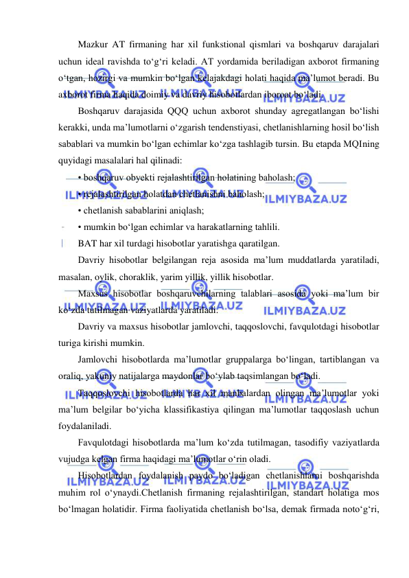  
 
Mazkur AT firmaning har xil funkstional qismlari va boshqaruv darajalari 
uchun ideal ravishda to‘g‘ri keladi. AT yordamida beriladigan axborot firmaning 
o‘tgan, hozirgi va mumkin bo‘lgan kelajakdagi holati haqida ma’lumot beradi. Bu 
axborot firma haqida doimiy va davriy hisobotlardan iboroat bo‘ladi.  
Boshqaruv darajasida QQQ uchun axborot shunday agregatlangan bo‘lishi 
kerakki, unda ma’lumotlarni o‘zgarish tendenstiyasi, chetlanishlarning hosil bo‘lish 
sabablari va mumkin bo‘lgan echimlar ko‘zga tashlagib tursin. Bu etapda MQIning 
quyidagi masalalari hal qilinadi:  
• boshqaruv obyekti rejalashtirilgan holatining baholash; 
• rejalashtirilgan holatdan chetlanishni baholash;  
• chetlanish sabablarini aniqlash;  
• mumkin bo‘lgan echimlar va harakatlarning tahlili.  
BAT har xil turdagi hisobotlar yaratishga qaratilgan.  
Davriy hisobotlar belgilangan reja asosida ma’lum muddatlarda yaratiladi, 
masalan, oylik, choraklik, yarim yillik, yillik hisobotlar.  
Maxsus hisobotlar boshqaruvchilarning talablari asosida yoki ma’lum bir 
ko‘zda tutilmagan vaziyatlarda yaratiladi.  
Davriy va maxsus hisobotlar jamlovchi, taqqoslovchi, favqulotdagi hisobotlar 
turiga kirishi mumkin.  
Jamlovchi hisobotlarda ma’lumotlar gruppalarga bo‘lingan, tartiblangan va 
oraliq, yakuniy natijalarga maydonlar bo‘ylab taqsimlangan bo‘ladi.  
Taqqoslovchi hisobotlarda har xil manbalardan olingan ma’lumotlar yoki 
ma’lum belgilar bo‘yicha klassifikastiya qilingan ma’lumotlar taqqoslash uchun 
foydalaniladi.  
Favqulotdagi hisobotlarda ma’lum ko‘zda tutilmagan, tasodifiy vaziyatlarda 
vujudga kelgan firma haqidagi ma’lumotlar o‘rin oladi.  
Hisobotlardan foydalanish paydo bo‘ladigan chetlanishlarni boshqarishda 
muhim rol o‘ynaydi.Chetlanish firmaning rejalashtirilgan, standart holatiga mos 
bo‘lmagan holatidir. Firma faoliyatida chetlanish bo‘lsa, demak firmada noto‘g‘ri, 
