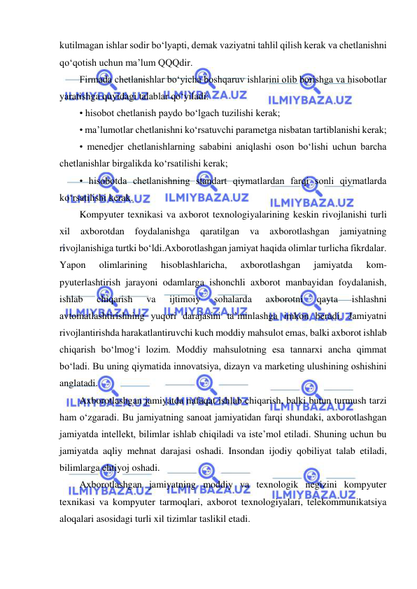  
 
kutilmagan ishlar sodir bo‘lyapti, demak vaziyatni tahlil qilish kerak va chetlanishni 
qo‘qotish uchun ma’lum QQQdir.  
Firmada chetlanishlar bo‘yicha boshqaruv ishlarini olib borishga va hisobotlar 
yaratishga quyidagi talablar qo‘yiladi:  
• hisobot chetlanish paydo bo‘lgach tuzilishi kerak;  
• ma’lumotlar chetlanishni ko‘rsatuvchi parametga nisbatan tartiblanishi kerak;  
• menedjer chetlanishlarning sababini aniqlashi oson bo‘lishi uchun barcha 
chetlanishlar birgalikda ko‘rsatilishi kerak;  
• hisobotda chetlanishning standart qiymatlardan farqi sonli qiymatlarda 
ko‘rsatilishi kerak. 
Kompyuter texnikasi va axborot texnologiyalarining keskin rivojlanishi turli 
xil 
axborotdan 
foydalanishga 
qaratilgan 
va 
axborotlashgan 
jamiyatning 
rivojlanishiga turtki bo‘ldi.Axborotlashgan jamiyat haqida olimlar turlicha fikrdalar. 
Yapon 
olimlarining 
hisoblashlaricha, 
axborotlashgan 
jamiyatda 
kom- 
pyuterlashtirish jarayoni odamlarga ishonchli axborot manbayidan foydalanish, 
ishlab 
chiqarish 
va 
ijtimoiy 
sohalarda 
axborotni 
qayta 
ishlashni 
avtomatlashtirishning yuqori darajasini ta’minlashga imkon beradi. Jamiyatni 
rivojlantirishda harakatlantiruvchi kuch moddiy mahsulot emas, balki axborot ishlab 
chiqarish bo‘lmog‘i lozim. Moddiy mahsulotning esa tannarxi ancha qimmat 
bo‘ladi. Bu uning qiymatida innovatsiya, dizayn va marketing ulushining oshishini 
anglatadi.  
Axborotlashgan jamiyatda nafaqat ishlab chiqarish, balki butun turmush tarzi 
ham o‘zgaradi. Bu jamiyatning sanoat jamiyatidan farqi shundaki, axborotlashgan 
jamiyatda intellekt, bilimlar ishlab chiqiladi va iste’mol etiladi. Shuning uchun bu 
jamiyatda aqliy mehnat darajasi oshadi. Insondan ijodiy qobiliyat talab etiladi, 
bilimlarga ehtiyoj oshadi.  
Axborotlashgan jamiyatning moddiy va texnologik negizini kompyuter 
texnikasi va kompyuter tarmoqlari, axborot texnologiyalari, telekommunikatsiya 
aloqalari asosidagi turli xil tizimlar taslikil etadi.  
