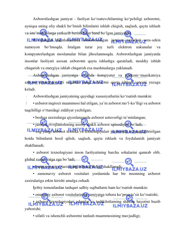  
 
Axborotlashgan jamiyat - faoliyat ko‘rsatuvchilarning ko‘pchiligi axborotni, 
ayniqsa uning oliy shakli bo‘lmish bilimlarni ishlab chiqish, saqlash, qayta ishlash 
va iste’molchilarga yetkazib berish bilan band bo‘lgan jamiyatdir.  
Rivojlangan mamlakatlarda axborotlashgan jamiyat negizlari asta-sekin 
namoyon 
bo‘lmoqda. 
Istalgan 
turar 
joy 
turli 
elektron 
uskunalar 
va 
kompyuterlashgan moslamalar bilan jihozlanmoqda. Axborotlashgan jamiyatda 
insonlar faoliyati asosan axborotni qayta ishlashga qaratiladi, moddiy ishlab 
chiqarish va energiya ishlab chiqarish esa mashinalarga yuklanadi.  
Axborotlashgan jamiyatga o‘tishda kompyuter va telekom¬munikatsiya 
axborot texnologiyalari negizida yangi axborotni qayta ishlash sanoati yuzaga 
keladi.  
Axborotlashgan jamiyatning quyidagi xususiyatlarini ko‘rsatish mumkin:  
• axborot inqirozi muammosi hal etilgan, ya’ni axborot mo‘l-ko‘lligi va axborot 
taqchilligi o‘rtasidagi ziddiyat yechilgan;  
• boshqa zaxiralarga qiyoslanganda axborot ustuvorligi ta’minlangan;  
• jamiyat rivojlanishining asosiy shakli axborot iqtisodiyoti bo‘ladi;  
• eng yangi axborot texnika va texnologiyalari yordamida avtomatlashtirilgan 
hoida bilimlarni hosil qilish, saqlash, qayta ishlash va foydalanish jamiyati 
shakllanadi;  
• axborot texnologiyasi inson faoliyatining barcha sohalarini qamrab olib, 
global xususiyatga ega bo‘ladi;  
• butun insoniyat tarixining axborot birligi shakllanadi;  
• zamonaviy axborot vositalari yordamida har bir insonning axborot 
zaxiralariga erkin kirishi amalga oshadi.  
Ijobiy tomonlardan tashqari salbiy oqibatlarni ham ko‘rsatish mumkin:  
• ommaviy axborot vositalarining jamiyatga tobora ko‘proq ta’sir ko‘rsatishi;  
• axborot texnologiyalari odamlar va tashkilotlarning shaxsiy hayotini buzib 
yuborishi;  
• sifatli va ishonchli axborotni tanlash muammosining mavjudligi;  
