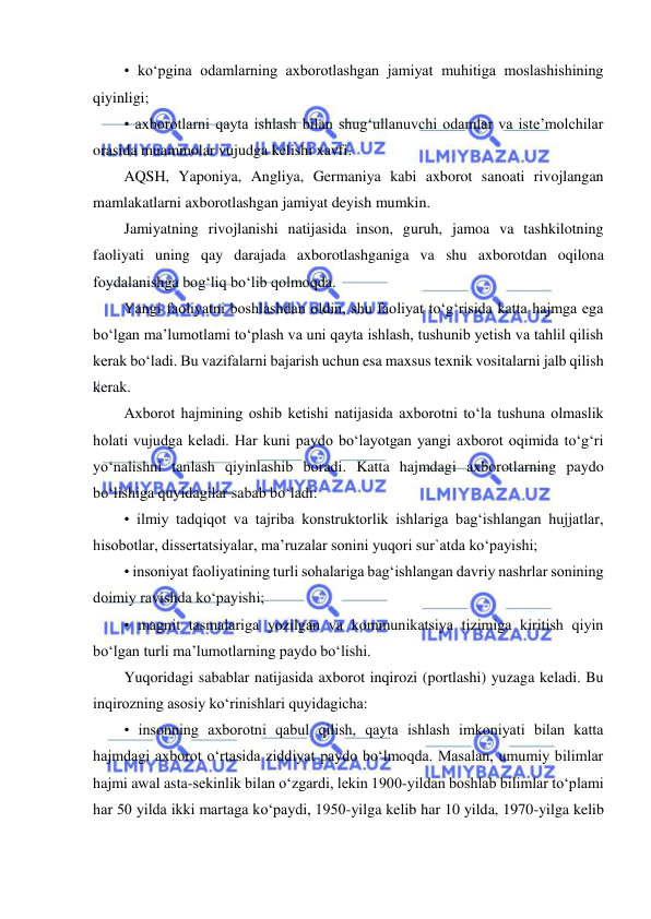  
 
• ko‘pgina odamlarning axborotlashgan jamiyat muhitiga moslashishining 
qiyinligi;  
• axborotlarni qayta ishlash bilan shug‘ullanuvchi odamlar va iste’molchilar 
orasida muammolar vujudga kelishi xavfi.  
AQSH, Yaponiya, Angliya, Germaniya kabi axborot sanoati rivojlangan 
mamlakatlarni axborotlashgan jamiyat deyish mumkin.  
Jamiyatning rivojlanishi natijasida inson, guruh, jamoa va tashkilotning 
faoliyati uning qay darajada axborotlashganiga va shu axborotdan oqilona 
foydalanishga bog‘liq bo‘lib qolmoqda.  
Yangi faoliyatni boshlashdan oldin, shu faoliyat to‘g‘risida katta hajmga ega 
bo‘lgan ma’lumotlami to‘plash va uni qayta ishlash, tushunib yetish va tahlil qilish 
kerak bo‘ladi. Bu vazifalarni bajarish uchun esa maxsus texnik vositalarni jalb qilish 
kerak.  
Axborot hajmining oshib ketishi natijasida axborotni to‘la tushuna olmaslik 
holati vujudga keladi. Har kuni paydo bo‘layotgan yangi axborot oqimida to‘g‘ri 
yo‘nalishni tanlash qiyinlashib boradi. Katta hajmdagi axborotlarning paydo 
bo‘lishiga quyidagilar sabab bo‘ladi:  
• ilmiy tadqiqot va tajriba konstruktorlik ishlariga bag‘ishlangan hujjatlar, 
hisobotlar, dissertatsiyalar, ma’ruzalar sonini yuqori sur`atda ko‘payishi;  
• insoniyat faoliyatining turli sohalariga bag‘ishlangan davriy nashrlar sonining 
doimiy ravishda ko‘payishi;  
• magnit tasmalariga yozilgan va kommunikatsiya tizimiga kiritish qiyin 
bo‘lgan turli ma’lumotlarning paydo bo‘lishi.  
Yuqoridagi sabablar natijasida axborot inqirozi (portlashi) yuzaga keladi. Bu 
inqirozning asosiy ko‘rinishlari quyidagicha:  
• insonning axborotni qabul qilish, qayta ishlash imkoniyati bilan katta 
hajmdagi axborot o‘rtasida ziddiyat paydo bo‘lmoqda. Masalan, umumiy bilimlar 
hajmi awal asta-sekinlik bilan o‘zgardi, lekin 1900-yildan boshlab bilimlar to‘plami 
har 50 yilda ikki martaga ko‘paydi, 1950-yilga kelib har 10 yilda, 1970-yilga kelib 
